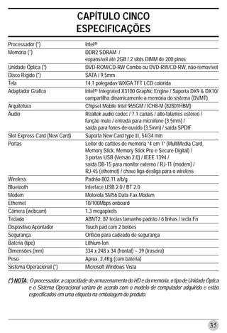 CAPÍTULO CINCO
                                ESPECIFICAÇÕES
Processador (*)                     Intel®
Memória (*)                         DDR2 SDRAM /
                                    expansível até 2GB / 2 slots DIMM de 200 pinos
Unidade Óptica (*)                  DVD-ROM/CD-RW Combo ou DVD-RW/CD-RW, não-removível
Disco Rígido (*)                    SATA / 9,5mm
Tela                                14,1 polegadas WXGA TFT LCD colorida
Adaptador Gráfico                   Intel® Integrated X3100 Graphic Engine / Suporta DX9 & DX10/
                                    compartilha dinamicamente a memória do sistema (DVMT)
Arquitetura                         Chipset Mobile Intel 965GM / ICH8-M (82801HBM)
Áudio                               Realtek audio codec / 7.1 canais / alto-falantes estéreo /
                                    função mute / entrada para microfone (3.5mm) /
                                    saída para fones-de-ouvido (3.5mm) / saída SPDIF
Slot Express Card (New Card)        Suporta New Card type II, 54/34 mm
Portas                              Leitor de cartões de memória “4 em 1” (MultiMedia Card,
                                    Memory Stick, Memory Stick Pro e Secure Digital) /
                                    3 portas USB (Versão 2.0) / IEEE 1394 /
                                    saída DB-15 para monitor externo / RJ-11 (modem) /
                                    RJ-45 (ethernet) / chave liga-desliga para o wireless
Wireless                            Padrão 802.11 a/b/g
Bluetooth                           Interface USB 2.0 / BT 2.0
Modem                               Motorola SM56 Data Fax Modem
Ethernet                            10/100Mbps onboard
Câmera (webcam)                     1.3 megapixels
Teclado                             ABNT2, 87 teclas tamanho padrão / 6 linhas / tecla Fn
Dispositivo Apontador               Touch pad com 2 botões
Segurança                           Orifício para cadeado de segurança
Bateria (tipo)                      Lithium-Ion
Dimensões (mm)                      334 x 248 x 34 (frontal) ~ 39 (traseira)
Peso                                Aprox. 2,4Kg (com bateria)
Sistema Operacional (*)             Microsoft Windows Vista

(*) NOTA: O processador, a capacidade de armazenamento do HD e da memória, o tipo de Unidade Óptica
         e o Sistema Operacional variam de acordo com o modelo de computador adquirido e estão
         especificados em uma etiqueta na embalagem do produto.




                                                                                              35
 