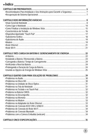 • Índice ______________________________________________
CAPÍTULO UM PREPARATIVOS ....................................................................................................... 6
 •Recomendações Para Instalação e Uso /Instruções para Garantir a Segurança ........................... 7
 •Recuperação do Sistema Operacional ........................................................................................... 7

CAPÍTULO DOIS INFORMAÇÕES BÁSICAS ................................................................................... 8
 •Visão Geral do Notebook ............................................................................................................... 8
 •Como Ligar o Notebook ............................................................................................................... 14
 •Como Finalizar a Instalação do Windows Vista ............................................................................ 15
 •Características do Teclado ........................................................................................................... 16
 •Dispositivo Apontador “Touch Pad” .............................................................................................. 17
 •Subsistema Gráfico ...................................................................................................................... 18
 •Subsistema de Áudio ................................................................................................................... 19
 •Modem ......................................................................................................................................... 19
 •Rede Ethernet .............................................................................................................................. 21
 •Rede Wi-Fi ................................................................................................................................... 21

CAPÍTULO TRÊS CARGA DA BATERIA E GERENCIAMENTO DE ENERGIA .............................. 22
 •A Bateria ....................................................................................................................................... 22
 •Instalando a Bateria / Removendo a Bateria ................................................................................ 23
 •Carregando a Bateria / Tempo de Carregamento ......................................................................... 24
 •Verificando o Nível da Bateria ...................................................................................................... 24
 •Prolongando a Duração da Carga da Bateria ............................................................................... 24
 •Usando as Opções de Energia do Windows Vista ....................................................................... 25

CAPÍTULO QUATRO GUIA PARA SOLUÇÃO DE PROBLEMAS ................................................... 29
 •Problemas no Áudio ..................................................................................................................... 30
 •Problemas no Disco HD ............................................................................................................... 30
 •Problemas na Unidade de Disco Óptico ....................................................................................... 31
 •Problemas na Tela do Notebook .................................................................................................. 31
 •Problemas no Teclado e no Touch Pad ........................................................................................ 32
 •Problema na Bateria CMOS ......................................................................................................... 32
 •Problemas no Desempenho ......................................................................................................... 32
 •Problemas na Memória ................................................................................................................ 33
 •Problemas no Modem .................................................................................................................. 33
 •Problemas no Adaptador de Rede Ethernet ................................................................................. 33
 •Problemas de Conexão IEEE1394 e USB2.0 ............................................................................... 34
 •Problemas de Conexão de Rede Wi-Fi ........................................................................................ 34
 •Problemas de Conexão Bluetooth ................................................................................................ 34
 •Problemas com a Câmera Embutida (webcam) ........................................................................... 34

CAPÍTULO CINCO ESPECIFICAÇÕES ........................................................................................... 35



                                                                                                                                                5
 
