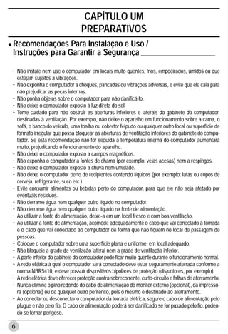 CAPÍTULO UM
                                  PREPARATIVOS
• RecomendaçõesGarantir a Segurança ___________________
  Instruções para
                  Para Instalação e Uso /


 • Não instale nem use o computador em locais muito quentes, frios, empoeirados, úmidos ou que
   estejam sujeitos a vibrações.
 • Não exponha o computador a choques, pancadas ou vibrações adversas, e evite que ele caia para
   não prejudicar as peças internas.
 • Não ponha objetos sobre o computador para não danificá-lo.
 • Não deixe o computador exposto à luz direta do sol.
 • Tome cuidado para não obstruir as aberturas inferiores e laterais do gabinete do computador,
   destinadas à ventilação. Por exemplo, não deixe o aparelho em funcionamento sobre a cama, o
   sofá, o banco do veículo, uma toalha ou cobertor felpudo ou qualquer outro local ou superfície de
   formato irregular que possa bloquear as aberturas de ventilação inferiores do gabinete do compu-
   tador. Se esta recomendação não for seguida a temperatura interna do computador aumentará
   muito, prejudicando o funcionamento do aparelho.
 • Não deixe o computador exposto a campos magnéticos.
 • Não exponha o computador a fontes de chama (por exemplo: velas acesas) nem a respingos.
 • Não deixe o computador exposto a chuva nem umidade.
 • Não deixe o computador perto de recipientes contendo líquidos (por exemplo: latas ou copos de
   cerveja, refrigerante, suco etc.).
 • Evite consumir alimentos ou bebidas perto do computador, para que ele não seja afetado por
   eventuais resíduos.
 • Não derrame água nem qualquer outro líquido no computador.
 • Não derrame água nem qualquer outro líquido na fonte de alimentação.
 • Ao utilizar a fonte de alimentação, deixe-a em um local fresco e com boa ventilação.
 • Ao utilizar a fonte de alimentação, acomode adequadamente o cabo que vai conectado à tomada
   e o cabo que vai conectado ao computador de forma que não fiquem no local de passagem de
   pessoas.
 • Coloque o computador sobre uma superfície plana e uniforme, em local adequado.
 • Não bloqueie a grade de ventilação lateral nem a grade de ventilação inferior.
 • A parte inferior do gabinete do computador pode ficar muito quente durante o funcionamento normal.
 • A rede elétrica à qual o computador será conectado deve estar seguramente aterrada conforme a
   norma NBR5410, e deve possuir dispositivos bipolares de proteção (disjuntores, por exemplo).
 • A rede elétrica deve oferecer proteção contra sobrecorrente, curto-circuito e falhas de aterramento.
 • Nunca elimine o pino redondo do cabo de alimentação do monitor externo (opcional), da impresso-
   ra (opcional) ou de qualquer outro periférico, pois o mesmo é destinado ao aterramento.
 • Ao conectar ou desconectar o computador da tomada elétrica, segure o cabo de alimentação pelo
   plugue e não pelo fio. O cabo de alimentação poderá ser danificado se for puxado pelo fio, poden-
   do se tornar perigoso.

6
 