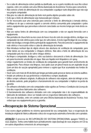 • Se o cabo de alimentação estiver partido ou danificado, ou se a parte metálica de seus fios estiver
   exposta, entre em contato com uma Oficina Autorizada de Assistência Técnica para consertá-lo.
 • Não conecte a fonte de alimentação de seu computador a qualquer outro dispositivo que não seja
   seu próprio computador.
 • Não pise no cabo de alimentação da fonte nem ponha objetos pesados sobre ele.
 • Evite que a fonte de alimentação seja manuseada por crianças.
 • Se for necessário usar uma extensão para conectar a fonte de alimentação à tomada elétrica,
   certifique-se de que a extensão suporte a corrente elétrica consumida pelo computador e pelos
   outros equipamentos que porventura estiverem conectados ao mesmo tempo por meio desta ex-
   tensão.
 • Não use outras fontes de alimentação com seu computador a não ser aquela fornecida com o
   equipamento.
 • Nos períodos de chuva forte ou nos casos de haver risco de corte de energia elétrica, desligue seu
   computador da rede elétrica para evitar que ele sofra danos. A tecla Ligar/Desligar do seu compu-
   tador não desliga a energia elétrica principal do equipamento. Para desconectar o equipamento da
   rede elétrica é necessário retirar o cabo de alimentação da tomada.
 • Não introduza nenhum tipo de objeto através das aberturas de ventilação do computador, para
   evitar danos ao seu computador e choques elétricos. Não abra a fonte de alimentação do seu
   computador pois há o risco de sofrer choque elétrico.
 • Ao limpar o computador, desligue-o, retire sua bateria e desconecte a fonte de alimentação. Use
   um pano levemente umedecido em água. Não use líquido nem limpadores em spray.
 • Limpe regularmente as fendas de ventilação do computador para garantir bom arrefecimento do
   equipamento. Para efetuar esta limpeza, você pode usar um pincel macio ou um aspirador de pó
   (com um bico de sucção apropriado) para remover a sujeira que ficar acumulada nas fendas de
   ventilação.
 • Ouvir sons com mais de 85 decibéis por longos períodos pode provocar danos ao sistema auditivo.
 • Instale um antivírus de sua preferência e mantenha-o sempre atualizado.
 • Utilize sempre softwares originais. A utilização de softwares não originais, além de infringir as leis
   de direitos autorais, pode prejudicar o funcionamento de seu computador e implicar na perda da
   garantia.
 • Os softwares ofertados com este computador estão sujeitos ao Termos e Condições da Licença de
   Uso dos respectivos fabricantes dos softwares.
 • O funcionamento dos softwares ofertados com este computador não é de responsabilidade do
   fabricante do notebook e deve ser tratado com os respectivos fabricantes dos softwares.
 • Em caso de dúvidas, entre em contato com uma Oficina Autorizada de Assistência Técnica. Isso
   evitará que seu equipamento perca a garantia.

• Recuperação do Sistema Operacional ___________________
 Caso ocorra algum problema no sistema operacional do seu computador, faça a recuperação da
 instalação original de fábrica utilizando o disco de recuperação automática fornecido com o produto.

 ATENÇÃO: O processo de RECUPERAÇÃO DO SISTEMA OPERACIONAL apagará TODOS os
 seus arquivos. Tenha como hábito fazer periodicamente cópia (backup) de seus arquivos em CD ou
 em outros dispositivos removíveis de armazenagem.

                                                                                                     7
 