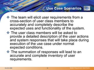 Use Case Scenarios The team will elicit user requirements from a cross-section of user class members to accurately and completely describe the expected uses and functionality of the system. The user class members will be asked to provide a detailed description of the user actions and system responses that will take place during execution of the use case under normal expected conditions.  The summation of responses will lead to an accurate and complete inventory of user requirements. 