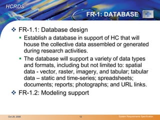 FR-1: DATABASE FR-1.1: Database design Establish a database in support of HC that will house the collective data assembled or generated during research activities.  The database will support a variety of data types and formats, including but not limited to: spatial data - vector, raster, imagery, and tabular; tabular data – static and time-series; spreadsheets; documents; reports; photographs; and URL links. FR-1.2: Modeling support  