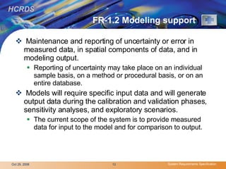 FR-1.2 Modeling support Maintenance and reporting of uncertainty or error in measured data, in spatial components of data, and in modeling output.  Reporting of uncertainty may take place on an individual sample basis, on a method or procedural basis, or on an entire database. Models will require specific input data and will generate output data during the calibration and validation phases, sensitivity analyses, and exploratory scenarios.  The current scope of the system is to provide measured data for input to the model and for comparison to output. 
