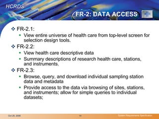 FR-2: DATA ACCESS FR-2.1: View entire universe of health care from top-level screen for selection design tools.  FR-2.2: View health care descriptive data Summary descriptions of research health care, stations, and instruments.  FR-2.3:  Browse, query, and download individual sampling station data and metadata Provide access to the data via browsing of sites, stations, and instruments; allow for simple queries to individual datasets;  