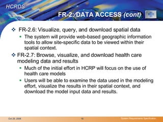 FR-2: DATA ACCESS  (cont) FR-2.6: Visualize, query, and download spatial data The system will provide web-based geographic information tools to allow site-specific data to be viewed within their spatial context.  FR-2.7: Browse, visualize, and download health care modeling data and results Much of the initial effort in HCRP will focus on the use of health care models Users will be able to examine the data used in the modeling effort, visualize the results in their spatial context, and download the model input data and results. 