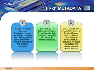 FR-3: METADATA 1 Maintain metadata database Develop and maintain a metadata database that provides browse and query access to formal descriptions of the database elements.  2 Provide tools for database contributors to create and upload metadata compatible with the HCRS metadata database. 3 Browse health care metadata by theme or location Develop search tools that query metadata across the HCRS database. Metadata query tools will support query by location, keyword. 