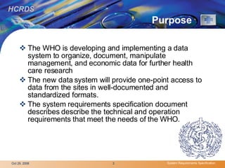 Purpose   The WHO is developing and implementing a data system to organize, document, manipulate management, and economic data for further health care research  The new data system will provide one-point access to data from the sites in well-documented and standardized formats. The system requirements specification document describes describe the technical and operation requirements that meet the needs of the WHO.  