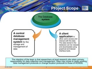 Project Scope  The intention of the team is that researchers at local research site retain primary responsibility for data collection and management. Sites may chose to retain existing data management protocols or change location protocols to those of HCRDS.  A central database management system   for the storage and management of data The Database system A client application   to allow users access and interact with the data The data stored in the database can be viewed and downloaded using graphical and tabular interface tools. 
