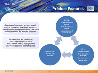 Product Features  Types of data will be diverse, including biophysical data  about health status, management  and resources; and economic data. Diverse end-users can access, search,  analyze, visualize, download, and report  various types of integrated health care data  contributed from the multiple locations.   