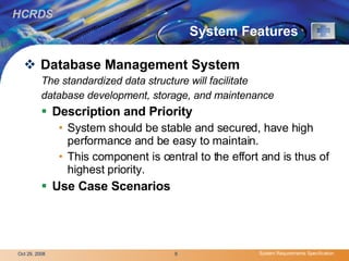 System Features  Database Management System   The standardized data structure will facilitate database development, storage, and maintenance Description and Priority   System should be stable and secured, have high performance and be easy to maintain.  This component is central to the effort and is thus of highest priority.  Use Case Scenarios   