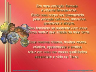 Em meu coração flameja  a chama laranja-rosa, Sinto meu corpo ser preenchido  pela energia calorosa, amorosa, generosa e alegre. Meu feminino se sustenta com essa força matriz que irradia da mãe terra.  Essa mesma chama, muitas vezes, criativa, apaixonada e erótica reluz em meu ser essas qualidades essenciais a vida na Terra.  