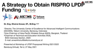 A Strategy to Obtain RISPRO LPDP
Funding
Presented at Workshop of LPDP Propoposal Writing 2021/2022

Bandung (Virtual), Tel-U, 27 May 2021
Dr. Eng. Khoirul Anwar, ST., M.Eng.1,2,3
1Director, The University Center of Excellence for Advanced Intelligent Communications
(AICOMS), Telkom University, Bandung, Indonesia

2Vice-Chairman of Asia-Paci
fi
c Wireless Group (AWG), Bangkok, Thailand

3Chairman of Technical and Education Activities (TEA),  
IEEE Indonesia Section, 2020 
E-mail: anwarkhoirul@telkomuniversity.ac.id
 