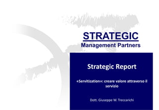 STRATEGIC 
Management Partners 
Strategic Report 
«Servitization»: creare valore attraverso il servizio Dott. Giuseppe W. Treccarichi  
