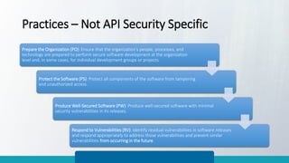 Practices – Not API Security Specific
Prepare the Organization (PO): Ensure that the organization’s people, processes, and
technology are prepared to perform secure software development at the organization
level and, in some cases, for individual development groups or projects.
Protect the Software (PS): Protect all components of the software from tampering
and unauthorized access.
Produce Well-Secured Software (PW): Produce well-secured software with minimal
security vulnerabilities in its releases.
Respond to Vulnerabilities (RV): Identify residual vulnerabilities in software releases
and respond appropriately to address those vulnerabilities and prevent similar
vulnerabilities from occurring in the future.
 