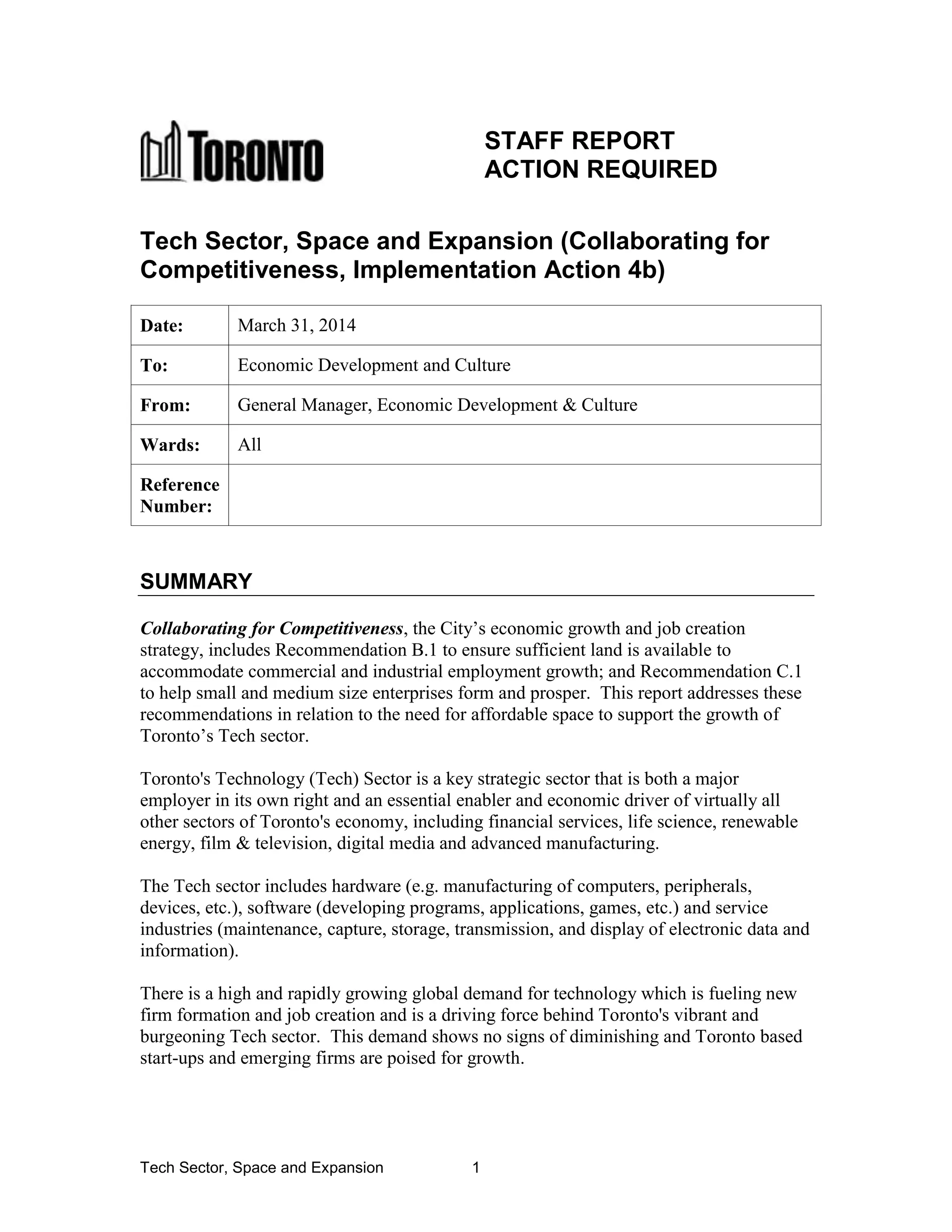 Tech Sector, Space and Expansion 1
STAFF REPORT
ACTION REQUIRED
Tech Sector, Space and Expansion (Collaborating for
Competitiveness, Implementation Action 4b)
Date: March 31, 2014
To: Economic Development and Culture
From: General Manager, Economic Development & Culture
Wards: All
Reference
Number:
SUMMARY
Collaborating for Competitiveness, the City’s economic growth and job creation
strategy, includes Recommendation B.1 to ensure sufficient land is available to
accommodate commercial and industrial employment growth; and Recommendation C.1
to help small and medium size enterprises form and prosper. This report addresses these
recommendations in relation to the need for affordable space to support the growth of
Toronto’s Tech sector.
Toronto's Technology (Tech) Sector is a key strategic sector that is both a major
employer in its own right and an essential enabler and economic driver of virtually all
other sectors of Toronto's economy, including financial services, life science, renewable
energy, film & television, digital media and advanced manufacturing.
The Tech sector includes hardware (e.g. manufacturing of computers, peripherals,
devices, etc.), software (developing programs, applications, games, etc.) and service
industries (maintenance, capture, storage, transmission, and display of electronic data and
information).
There is a high and rapidly growing global demand for technology which is fueling new
firm formation and job creation and is a driving force behind Toronto's vibrant and
burgeoning Tech sector. This demand shows no signs of diminishing and Toronto based
start-ups and emerging firms are poised for growth.
 