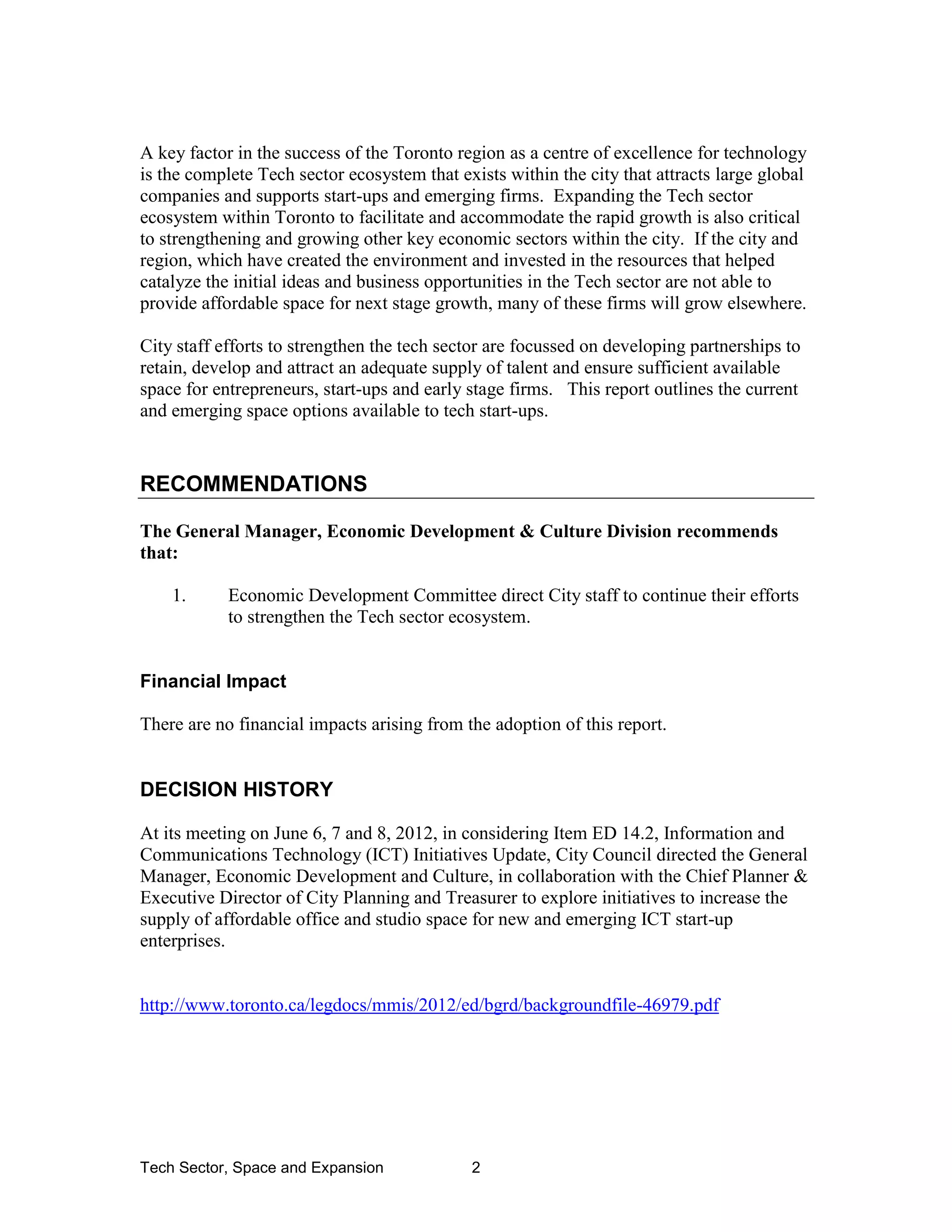 Tech Sector, Space and Expansion 2
A key factor in the success of the Toronto region as a centre of excellence for technology
is the complete Tech sector ecosystem that exists within the city that attracts large global
companies and supports start-ups and emerging firms. Expanding the Tech sector
ecosystem within Toronto to facilitate and accommodate the rapid growth is also critical
to strengthening and growing other key economic sectors within the city. If the city and
region, which have created the environment and invested in the resources that helped
catalyze the initial ideas and business opportunities in the Tech sector are not able to
provide affordable space for next stage growth, many of these firms will grow elsewhere.
City staff efforts to strengthen the tech sector are focussed on developing partnerships to
retain, develop and attract an adequate supply of talent and ensure sufficient available
space for entrepreneurs, start-ups and early stage firms. This report outlines the current
and emerging space options available to tech start-ups.
RECOMMENDATIONS
The General Manager, Economic Development & Culture Division recommends
that:
1. Economic Development Committee direct City staff to continue their efforts
to strengthen the Tech sector ecosystem.
Financial Impact
There are no financial impacts arising from the adoption of this report.
DECISION HISTORY
At its meeting on June 6, 7 and 8, 2012, in considering Item ED 14.2, Information and
Communications Technology (ICT) Initiatives Update, City Council directed the General
Manager, Economic Development and Culture, in collaboration with the Chief Planner &
Executive Director of City Planning and Treasurer to explore initiatives to increase the
supply of affordable office and studio space for new and emerging ICT start-up
enterprises.
http://www.toronto.ca/legdocs/mmis/2012/ed/bgrd/backgroundfile-46979.pdf
 