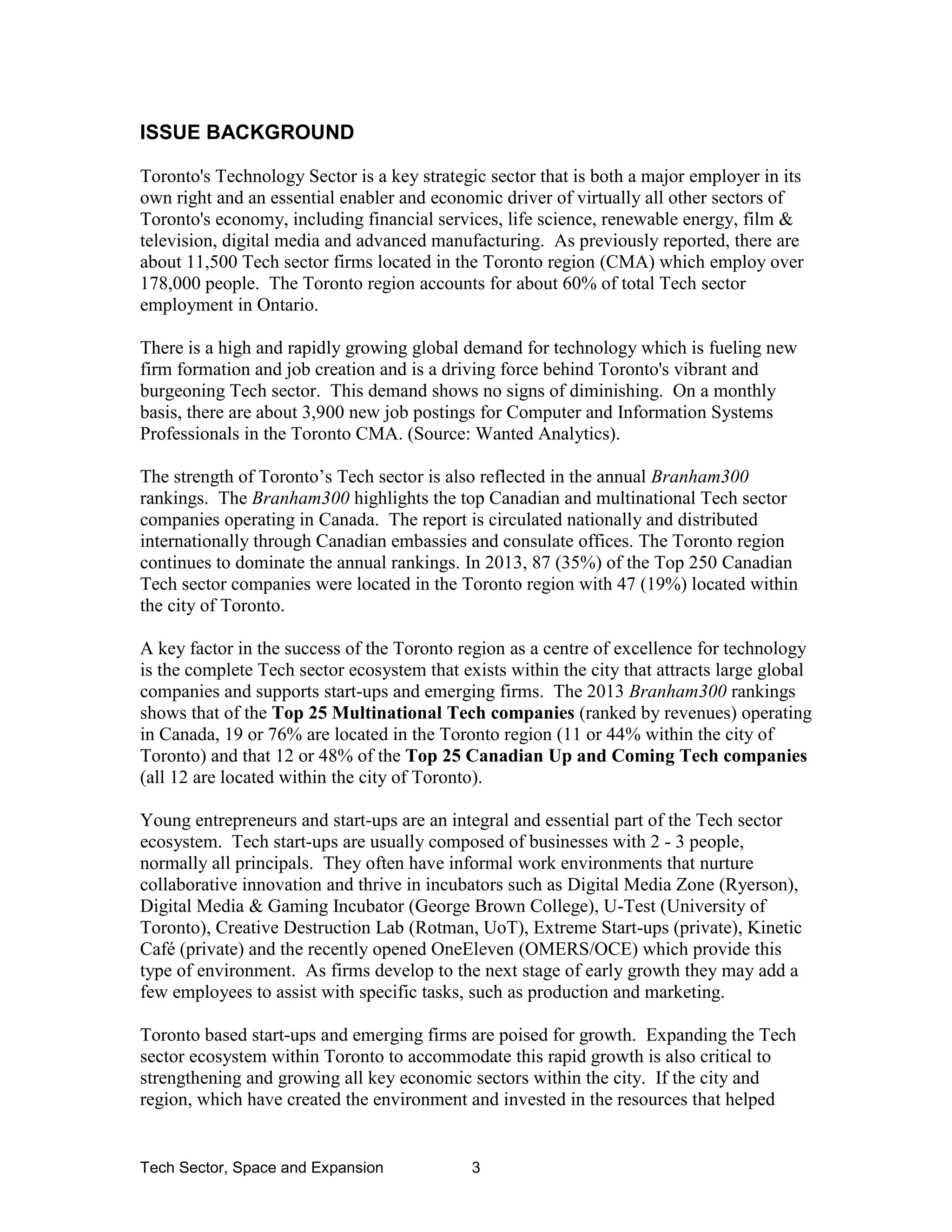 Tech Sector, Space and Expansion 3
ISSUE BACKGROUND
Toronto's Technology Sector is a key strategic sector that is both a major employer in its
own right and an essential enabler and economic driver of virtually all other sectors of
Toronto's economy, including financial services, life science, renewable energy, film &
television, digital media and advanced manufacturing. As previously reported, there are
about 11,500 Tech sector firms located in the Toronto region (CMA) which employ over
178,000 people. The Toronto region accounts for about 60% of total Tech sector
employment in Ontario.
There is a high and rapidly growing global demand for technology which is fueling new
firm formation and job creation and is a driving force behind Toronto's vibrant and
burgeoning Tech sector. This demand shows no signs of diminishing. On a monthly
basis, there are about 3,900 new job postings for Computer and Information Systems
Professionals in the Toronto CMA. (Source: Wanted Analytics).
The strength of Toronto’s Tech sector is also reflected in the annual Branham300
rankings. The Branham300 highlights the top Canadian and multinational Tech sector
companies operating in Canada. The report is circulated nationally and distributed
internationally through Canadian embassies and consulate offices. The Toronto region
continues to dominate the annual rankings. In 2013, 87 (35%) of the Top 250 Canadian
Tech sector companies were located in the Toronto region with 47 (19%) located within
the city of Toronto.
A key factor in the success of the Toronto region as a centre of excellence for technology
is the complete Tech sector ecosystem that exists within the city that attracts large global
companies and supports start-ups and emerging firms. The 2013 Branham300 rankings
shows that of the Top 25 Multinational Tech companies (ranked by revenues) operating
in Canada, 19 or 76% are located in the Toronto region (11 or 44% within the city of
Toronto) and that 12 or 48% of the Top 25 Canadian Up and Coming Tech companies
(all 12 are located within the city of Toronto).
Young entrepreneurs and start-ups are an integral and essential part of the Tech sector
ecosystem. Tech start-ups are usually composed of businesses with 2 - 3 people,
normally all principals. They often have informal work environments that nurture
collaborative innovation and thrive in incubators such as Digital Media Zone (Ryerson),
Digital Media & Gaming Incubator (George Brown College), U-Test (University of
Toronto), Creative Destruction Lab (Rotman, UoT), Extreme Start-ups (private), Kinetic
Café (private) and the recently opened OneEleven (OMERS/OCE) which provide this
type of environment. As firms develop to the next stage of early growth they may add a
few employees to assist with specific tasks, such as production and marketing.
Toronto based start-ups and emerging firms are poised for growth. Expanding the Tech
sector ecosystem within Toronto to accommodate this rapid growth is also critical to
strengthening and growing all key economic sectors within the city. If the city and
region, which have created the environment and invested in the resources that helped
 