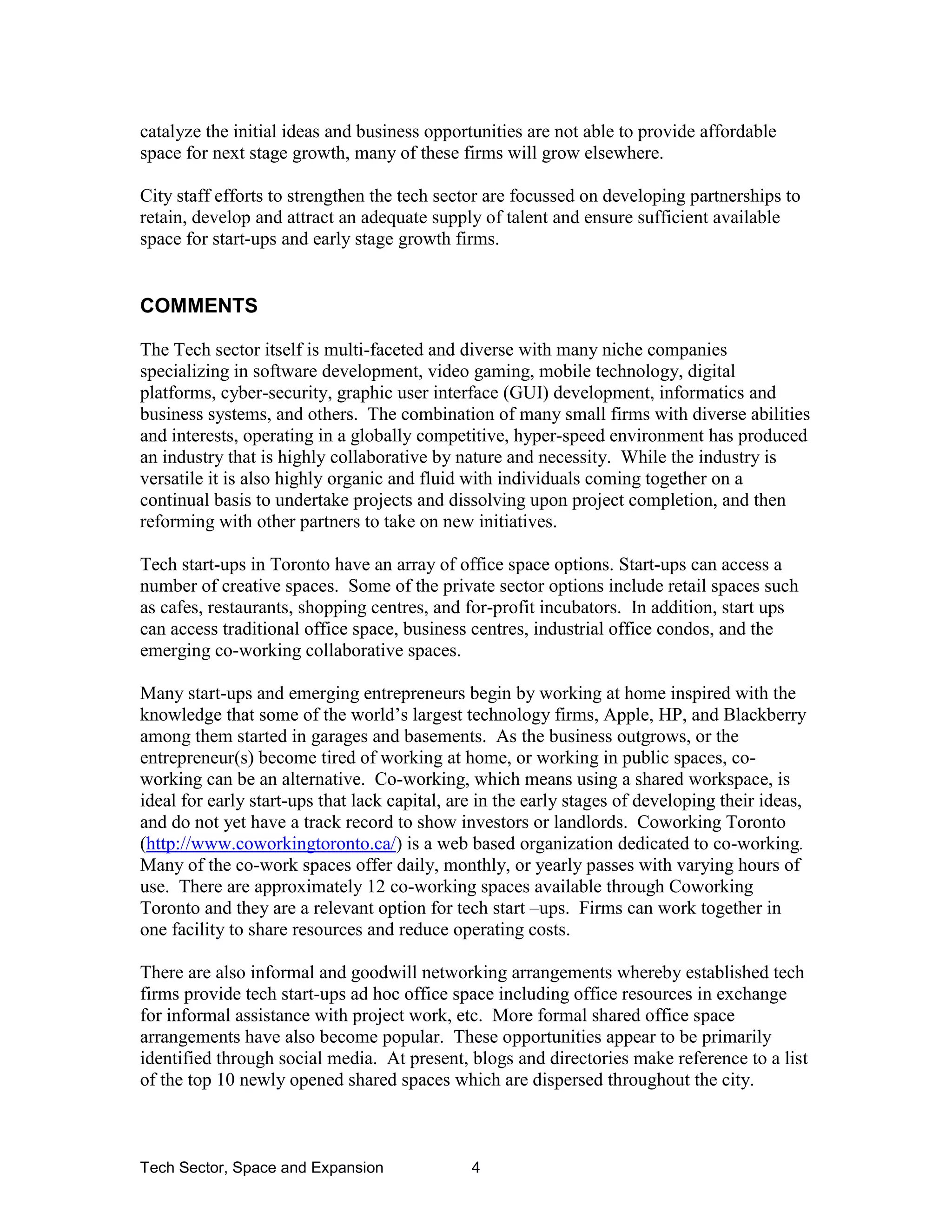 Tech Sector, Space and Expansion 4
catalyze the initial ideas and business opportunities are not able to provide affordable
space for next stage growth, many of these firms will grow elsewhere.
City staff efforts to strengthen the tech sector are focussed on developing partnerships to
retain, develop and attract an adequate supply of talent and ensure sufficient available
space for start-ups and early stage growth firms.
COMMENTS
The Tech sector itself is multi-faceted and diverse with many niche companies
specializing in software development, video gaming, mobile technology, digital
platforms, cyber-security, graphic user interface (GUI) development, informatics and
business systems, and others. The combination of many small firms with diverse abilities
and interests, operating in a globally competitive, hyper-speed environment has produced
an industry that is highly collaborative by nature and necessity. While the industry is
versatile it is also highly organic and fluid with individuals coming together on a
continual basis to undertake projects and dissolving upon project completion, and then
reforming with other partners to take on new initiatives.
Tech start-ups in Toronto have an array of office space options. Start-ups can access a
number of creative spaces. Some of the private sector options include retail spaces such
as cafes, restaurants, shopping centres, and for-profit incubators. In addition, start ups
can access traditional office space, business centres, industrial office condos, and the
emerging co-working collaborative spaces.
Many start-ups and emerging entrepreneurs begin by working at home inspired with the
knowledge that some of the world’s largest technology firms, Apple, HP, and Blackberry
among them started in garages and basements. As the business outgrows, or the
entrepreneur(s) become tired of working at home, or working in public spaces, co-
working can be an alternative. Co-working, which means using a shared workspace, is
ideal for early start-ups that lack capital, are in the early stages of developing their ideas,
and do not yet have a track record to show investors or landlords. Coworking Toronto
(http://www.coworkingtoronto.ca/) is a web based organization dedicated to co-working.
Many of the co-work spaces offer daily, monthly, or yearly passes with varying hours of
use. There are approximately 12 co-working spaces available through Coworking
Toronto and they are a relevant option for tech start –ups. Firms can work together in
one facility to share resources and reduce operating costs.
There are also informal and goodwill networking arrangements whereby established tech
firms provide tech start-ups ad hoc office space including office resources in exchange
for informal assistance with project work, etc. More formal shared office space
arrangements have also become popular. These opportunities appear to be primarily
identified through social media. At present, blogs and directories make reference to a list
of the top 10 newly opened shared spaces which are dispersed throughout the city.
 