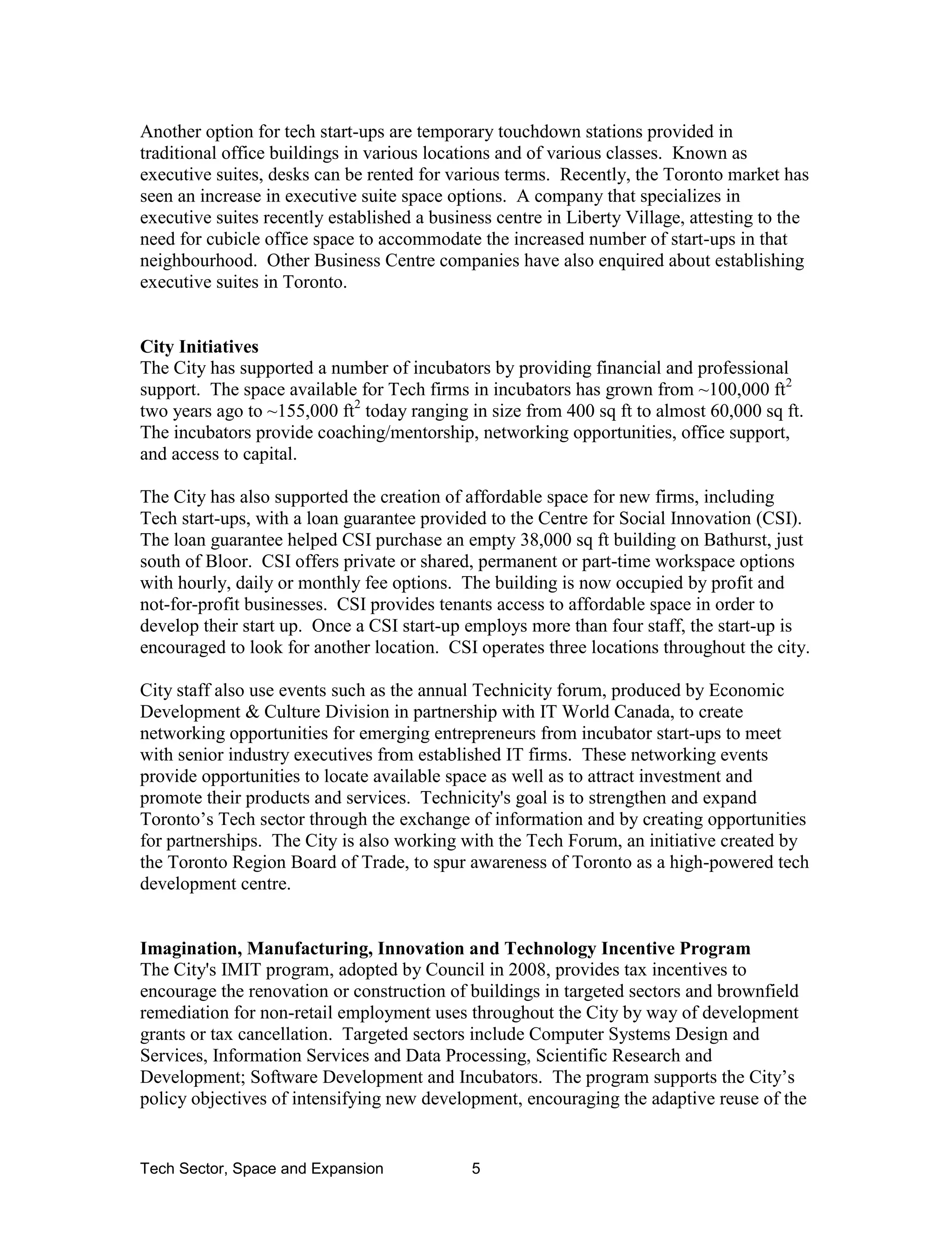 Tech Sector, Space and Expansion 5
Another option for tech start-ups are temporary touchdown stations provided in
traditional office buildings in various locations and of various classes. Known as
executive suites, desks can be rented for various terms. Recently, the Toronto market has
seen an increase in executive suite space options. A company that specializes in
executive suites recently established a business centre in Liberty Village, attesting to the
need for cubicle office space to accommodate the increased number of start-ups in that
neighbourhood. Other Business Centre companies have also enquired about establishing
executive suites in Toronto.
City Initiatives
The City has supported a number of incubators by providing financial and professional
support. The space available for Tech firms in incubators has grown from ~100,000 ft2
two years ago to ~155,000 ft2
today ranging in size from 400 sq ft to almost 60,000 sq ft.
The incubators provide coaching/mentorship, networking opportunities, office support,
and access to capital.
The City has also supported the creation of affordable space for new firms, including
Tech start-ups, with a loan guarantee provided to the Centre for Social Innovation (CSI).
The loan guarantee helped CSI purchase an empty 38,000 sq ft building on Bathurst, just
south of Bloor. CSI offers private or shared, permanent or part-time workspace options
with hourly, daily or monthly fee options. The building is now occupied by profit and
not-for-profit businesses. CSI provides tenants access to affordable space in order to
develop their start up. Once a CSI start-up employs more than four staff, the start-up is
encouraged to look for another location. CSI operates three locations throughout the city.
City staff also use events such as the annual Technicity forum, produced by Economic
Development & Culture Division in partnership with IT World Canada, to create
networking opportunities for emerging entrepreneurs from incubator start-ups to meet
with senior industry executives from established IT firms. These networking events
provide opportunities to locate available space as well as to attract investment and
promote their products and services. Technicity's goal is to strengthen and expand
Toronto’s Tech sector through the exchange of information and by creating opportunities
for partnerships. The City is also working with the Tech Forum, an initiative created by
the Toronto Region Board of Trade, to spur awareness of Toronto as a high-powered tech
development centre.
Imagination, Manufacturing, Innovation and Technology Incentive Program
The City's IMIT program, adopted by Council in 2008, provides tax incentives to
encourage the renovation or construction of buildings in targeted sectors and brownfield
remediation for non-retail employment uses throughout the City by way of development
grants or tax cancellation. Targeted sectors include Computer Systems Design and
Services, Information Services and Data Processing, Scientific Research and
Development; Software Development and Incubators. The program supports the City’s
policy objectives of intensifying new development, encouraging the adaptive reuse of the
 