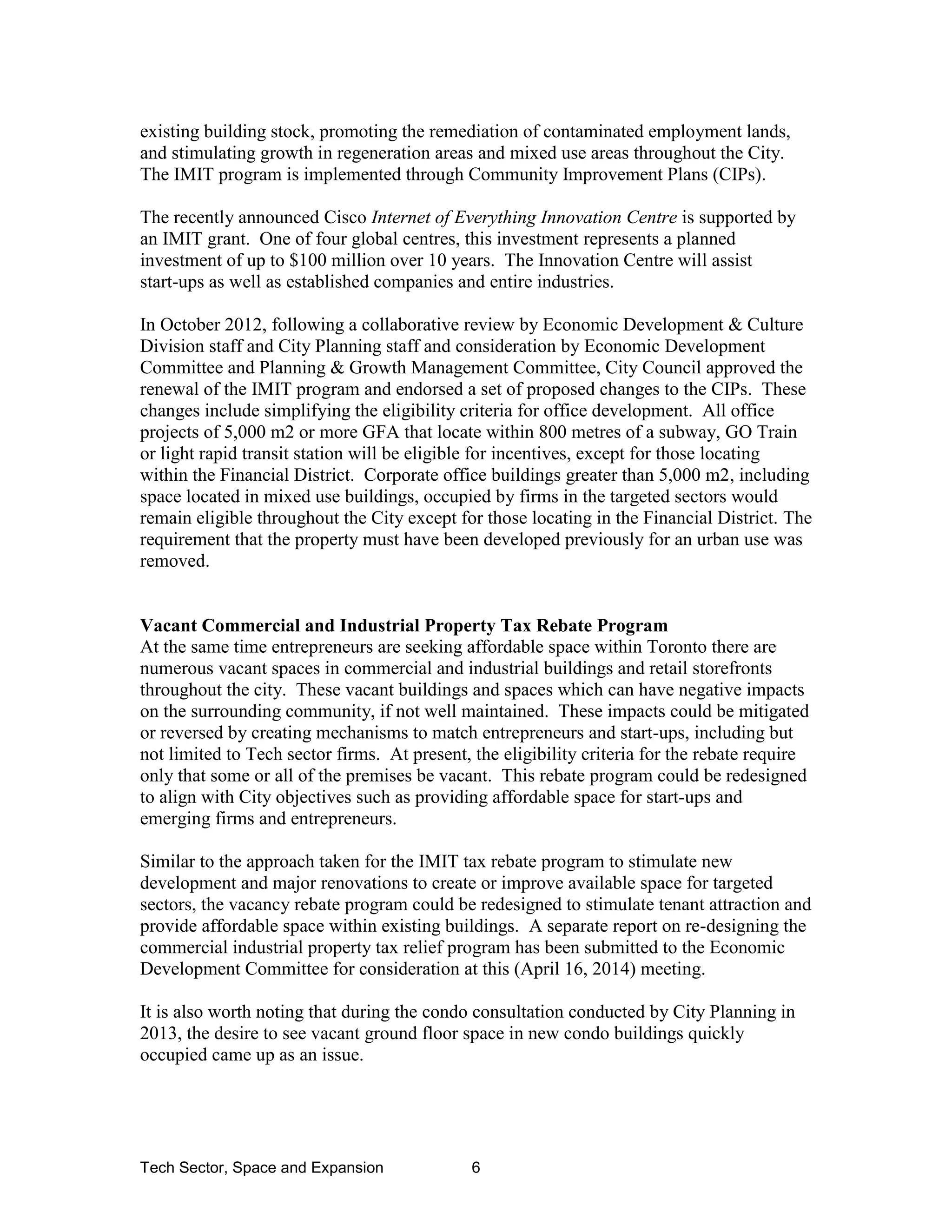 Tech Sector, Space and Expansion 6
existing building stock, promoting the remediation of contaminated employment lands,
and stimulating growth in regeneration areas and mixed use areas throughout the City.
The IMIT program is implemented through Community Improvement Plans (CIPs).
The recently announced Cisco Internet of Everything Innovation Centre is supported by
an IMIT grant. One of four global centres, this investment represents a planned
investment of up to $100 million over 10 years. The Innovation Centre will assist
start-ups as well as established companies and entire industries.
In October 2012, following a collaborative review by Economic Development & Culture
Division staff and City Planning staff and consideration by Economic Development
Committee and Planning & Growth Management Committee, City Council approved the
renewal of the IMIT program and endorsed a set of proposed changes to the CIPs. These
changes include simplifying the eligibility criteria for office development. All office
projects of 5,000 m2 or more GFA that locate within 800 metres of a subway, GO Train
or light rapid transit station will be eligible for incentives, except for those locating
within the Financial District. Corporate office buildings greater than 5,000 m2, including
space located in mixed use buildings, occupied by firms in the targeted sectors would
remain eligible throughout the City except for those locating in the Financial District. The
requirement that the property must have been developed previously for an urban use was
removed.
Vacant Commercial and Industrial Property Tax Rebate Program
At the same time entrepreneurs are seeking affordable space within Toronto there are
numerous vacant spaces in commercial and industrial buildings and retail storefronts
throughout the city. These vacant buildings and spaces which can have negative impacts
on the surrounding community, if not well maintained. These impacts could be mitigated
or reversed by creating mechanisms to match entrepreneurs and start-ups, including but
not limited to Tech sector firms. At present, the eligibility criteria for the rebate require
only that some or all of the premises be vacant. This rebate program could be redesigned
to align with City objectives such as providing affordable space for start-ups and
emerging firms and entrepreneurs.
Similar to the approach taken for the IMIT tax rebate program to stimulate new
development and major renovations to create or improve available space for targeted
sectors, the vacancy rebate program could be redesigned to stimulate tenant attraction and
provide affordable space within existing buildings. A separate report on re-designing the
commercial industrial property tax relief program has been submitted to the Economic
Development Committee for consideration at this (April 16, 2014) meeting.
It is also worth noting that during the condo consultation conducted by City Planning in
2013, the desire to see vacant ground floor space in new condo buildings quickly
occupied came up as an issue.
 
