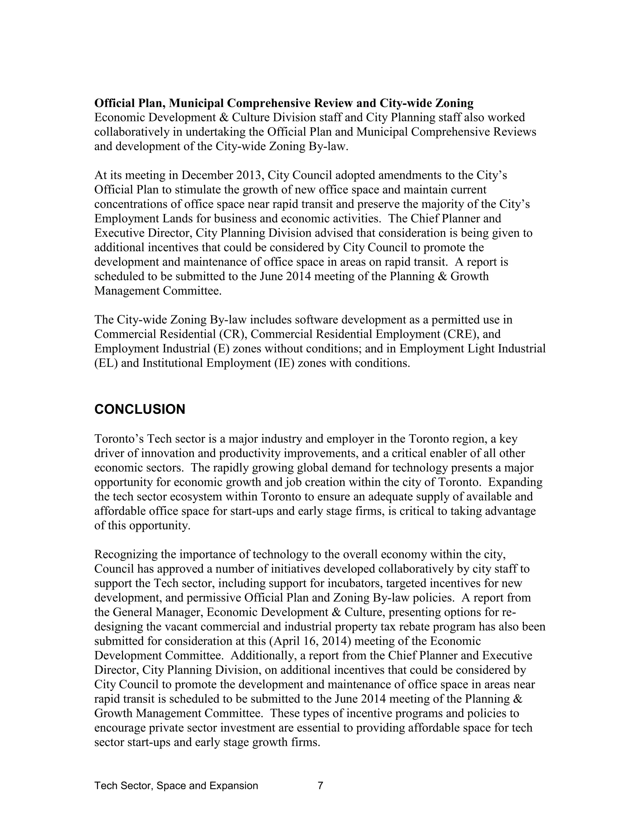 Tech Sector, Space and Expansion 7
Official Plan, Municipal Comprehensive Review and City-wide Zoning
Economic Development & Culture Division staff and City Planning staff also worked
collaboratively in undertaking the Official Plan and Municipal Comprehensive Reviews
and development of the City-wide Zoning By-law.
At its meeting in December 2013, City Council adopted amendments to the City’s
Official Plan to stimulate the growth of new office space and maintain current
concentrations of office space near rapid transit and preserve the majority of the City’s
Employment Lands for business and economic activities. The Chief Planner and
Executive Director, City Planning Division advised that consideration is being given to
additional incentives that could be considered by City Council to promote the
development and maintenance of office space in areas on rapid transit. A report is
scheduled to be submitted to the June 2014 meeting of the Planning & Growth
Management Committee.
The City-wide Zoning By-law includes software development as a permitted use in
Commercial Residential (CR), Commercial Residential Employment (CRE), and
Employment Industrial (E) zones without conditions; and in Employment Light Industrial
(EL) and Institutional Employment (IE) zones with conditions.
CONCLUSION
Toronto’s Tech sector is a major industry and employer in the Toronto region, a key
driver of innovation and productivity improvements, and a critical enabler of all other
economic sectors. The rapidly growing global demand for technology presents a major
opportunity for economic growth and job creation within the city of Toronto. Expanding
the tech sector ecosystem within Toronto to ensure an adequate supply of available and
affordable office space for start-ups and early stage firms, is critical to taking advantage
of this opportunity.
Recognizing the importance of technology to the overall economy within the city,
Council has approved a number of initiatives developed collaboratively by city staff to
support the Tech sector, including support for incubators, targeted incentives for new
development, and permissive Official Plan and Zoning By-law policies. A report from
the General Manager, Economic Development & Culture, presenting options for re-
designing the vacant commercial and industrial property tax rebate program has also been
submitted for consideration at this (April 16, 2014) meeting of the Economic
Development Committee. Additionally, a report from the Chief Planner and Executive
Director, City Planning Division, on additional incentives that could be considered by
City Council to promote the development and maintenance of office space in areas near
rapid transit is scheduled to be submitted to the June 2014 meeting of the Planning &
Growth Management Committee. These types of incentive programs and policies to
encourage private sector investment are essential to providing affordable space for tech
sector start-ups and early stage growth firms.
 