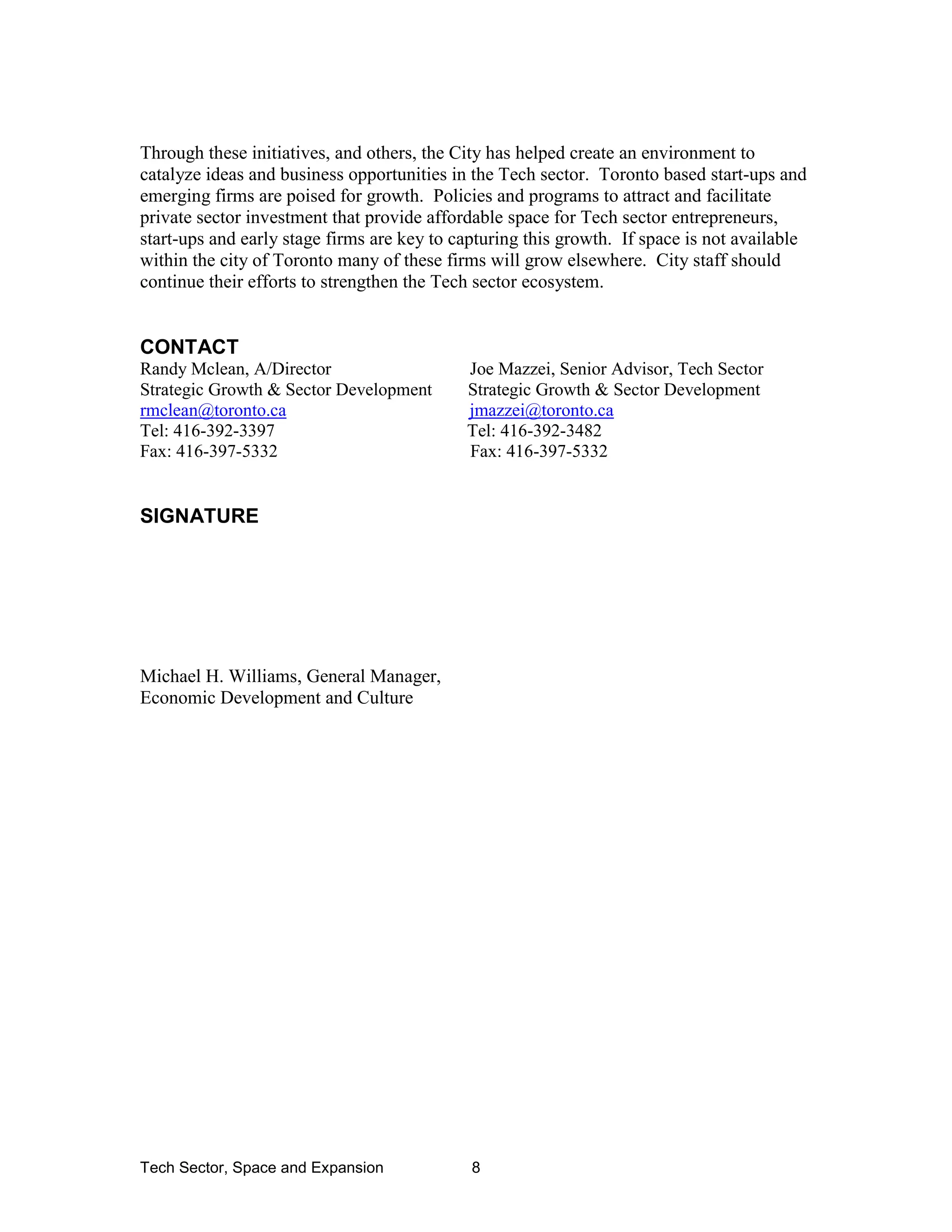 Tech Sector, Space and Expansion 8
Through these initiatives, and others, the City has helped create an environment to
catalyze ideas and business opportunities in the Tech sector. Toronto based start-ups and
emerging firms are poised for growth. Policies and programs to attract and facilitate
private sector investment that provide affordable space for Tech sector entrepreneurs,
start-ups and early stage firms are key to capturing this growth. If space is not available
within the city of Toronto many of these firms will grow elsewhere. City staff should
continue their efforts to strengthen the Tech sector ecosystem.
CONTACT
Randy Mclean, A/Director Joe Mazzei, Senior Advisor, Tech Sector
Strategic Growth & Sector Development Strategic Growth & Sector Development
rmclean@toronto.ca jmazzei@toronto.ca
Tel: 416-392-3397 Tel: 416-392-3482
Fax: 416-397-5332 Fax: 416-397-5332
SIGNATURE
Michael H. Williams, General Manager,
Economic Development and Culture
 