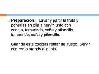 Preparación:   Lavar y partir la fruta y ponerlas en olla a hervir junto concanela, tamarindo, caña y piloncillo, tamarindo, caña y piloncillo. Cuando este cocidas retirar del fuego. Servir con ron o brandy al gusto.
