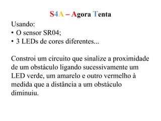 S4A – Agora Tenta
Usando:
• O sensor SR04;
• 3 LEDs de cores diferentes...
Constroi um circuito que sinalize a proximidade
de um obstáculo ligando sucessivamente um
LED verde, um amarelo e outro vermelho à
medida que a distância a um obstáculo
diminuiu.
 