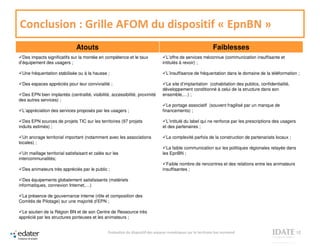 Conclusion : Grille AFOM du dispositif « EpnBN »
                               Atouts                                                                           Faiblesses
  Des impacts significatifs sur la montée en compétence et le taux                  L’offre de services méconnue (communication insuffisante et
d’équipement des usagers ;                                                        intitulés à revoir) ;

 Une fréquentation stabilisée ou à la hausse ;                                      L’insuffisance de fréquentation dans le domaine de la téléformation ;

 Des espaces appréciés pour leur convivialité ;                                    Le site d’implantation (cohabitation des publics, confidentialité,
                                                                                  développement conditionné à celui de la structure dans son
 Des EPN bien implantés (centralité, visibilité, accessibilité, proximité         ensemble,…) ;
des autres services) ;
                                                                                     Le portage associatif (souvent fragilisé par un manque de
 L’appréciation des services proposés par les usagers ;                           financements) ;

  Des EPN sources de projets TIC sur les territoires (97 projets                    L’intitulé du label qui ne renforce par les prescriptions des usagers
induits estimés) ;                                                                et des partenaires ;

  Un ancrage territorial important (notamment avec les associations                 La complexité parfois de la construction de partenariats locaux ;
locales) ;
                                                                                    La faible communication sur les politiques régionales relayée dans
  Un maillage territorial satisfaisant et calés sur les                           les EpnBN ;
intercommunalités;
                                                                                    Faible nombre de rencontres et des relations entre les animateurs
 Des animateurs très appréciés par le public ;                                    insuffisantes ;

  Des équipements globalement satisfaisants (matériels
informatiques, connexion Internet,…)

 La présence de gouvernance interne (rôle et composition des
Comités de Pilotage) sur une majorité d’EPN ;

 Le soutien de la Région BN et de son Centre de Ressource très
apprécié par les structures porteuses et les animateurs ;


                                                 Evaluation du dispositif des espaces numériques sur le territoire bas normand                              12
 