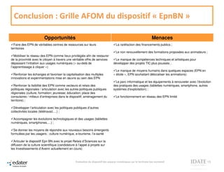 Conclusion : Grille AFOM du dispositif « EpnBN »

                         Opportunités                                                                              Menaces
  Faire des EPN de véritables centres de ressources sur leurs                      La raréfaction des financements publics ;
territoires
                                                                                   Le non renouvellement des formations proposées aux animateurs ;
   Mobiliser le réseau des EPN comme lieux privilégiés afin de restaurer
de la proximité avec le citoyen à travers une véritable offre de services         Le manque de compétences techniques et artistiques pour
dépassant l’initiation aux usages numériques (« au-delà de                       développer des projets TIC plus poussés ;
l’apprentissage à cliquer »)
                                                                                   Le manque de moyens humains dans quelques espaces (EPN en
  Renforcer les échanges et favoriser la capitalisation des multiples            « étoile », EPN souhaitant délocaliser les animations)
innovations et expérimentations mise en œuvre au sein des EPN
                                                                                   Le parc informatique et les équipements à renouveler avec l’évolution
  Renforcer la lisibilité des EPN comme vecteurs et relais des                   des pratiques des usages (tablettes numériques, smartphone, autres
politiques régionales / articulation avec les autres politiques publiques        systèmes d’exploitation) ;
régionales (culture, formation; jeunesse; éducation; place des
consulaires / milieux d’entreprises dans le dispositif; aménagement du             Le fonctionnement en réseau des EPN limité
territoire) ;

  Développer l’articulation avec les politiques publiques d’autres
collectivités locales (télétravail,…) ;

 Accompagner les évolutions technologiques et des usages (tablettes
numériques, smartphones,…) ;

  Se donner les moyens de répondre aux nouveaux besoins émergents
formulées par les usagers : culture numérique, e-tourisme, l’e-santé

  Articuler le dispositif Epn BN avec le projet Relais d’Sciences sur la
diffusion de la culture scientifique (candidature à l’appel à projets sur
les Investissements d’Avenir actuellement en cours)



                                                 Evaluation du dispositif des espaces numériques sur le territoire bas normand                       13
 