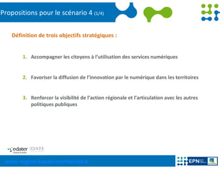 Propositions pour le scénario 4 (1/4)


    Définition de trois objectifs stratégiques :


        1. Accompagner les citoyens à l’utilisation des services numériques


        2. Favoriser la diffusion de l’innovation par le numérique dans les territoires


        3. Renforcer la visibilité de l’action régionale et l’articulation avec les autres
           politiques publiques




 www.region-basse-normandie.fr
 