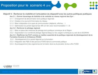 Proposition pour le scénario 4                        (3/4)


 Objectif 3 : Renforcer la visibilité et l’articulation du dispositif avec les autres politiques publiques
        Axe 3.1 : Donner davantage de lisibilité et de visibilité au réseau régional des Epn :
        3.1.1 : Changement de dénomination de la politique régionale
        3.1.2 : Création d’un journal d’information du réseau
        3.1.3 : Mise à disposition d’un pack de communication (dépliants, affiches,…)
        3.1.4 : Optimisation du portail régional Epn BN (en lien avec recommandation 1.1.3)
        Axe 3.2 : Renforcer le pilotage régional
        3.2.1 : Mise en place des instances de pilotage de la politique numérique de la Région
        3.2.2 : Organisation d’un comité de pilotage régional élargi sur les usages numériques au sein de la SCORAN
        Axe 3.3 : Réaffirmer les P@T comme un maillon essentiel de la politique régionale de développement de la
        Formation Ouverte et A Distance (FOAD)
        3.3.1 : Développement d’un portail régional sur la formation
        3.3.2 : Intégration des P@t et des parcours FOAD dans la commande publique
        3.3.3 : Accompagnement des organismes de formation dans la structuration de leur offre FOAD




www.region-basse-normandie.fr
 