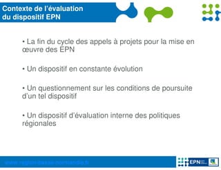 Contexte de l’évaluation
du dispositif EPN


     • La fin du cycle des appels à projets pour la mise en
     œuvre des EPN

     • Un dispositif en constante évolution

     • Un questionnement sur les conditions de poursuite
     d’un tel dispositif

     • Un dispositif d’évaluation interne des politiques
     régionales




www.region-basse-normandie.fr
 