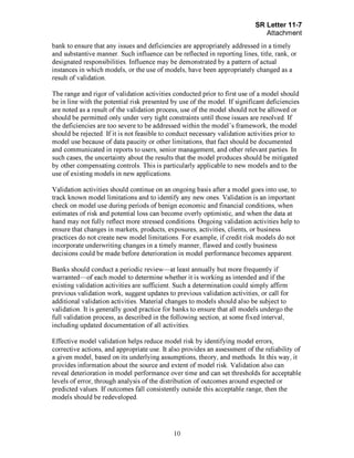 Page 10
bank to ensure that any issues and deficiencies are appropriately addressed in a timely
and substantive manner. Such influence can be reflected in reporting lines, title, rank, or
designated responsibilities. Influence may be demonstrated by a pattern of actual
instances in which models, or the use of models, have been appropriately changed as a
result of validation.
The range and rigor of validation activities conducted prior to first use of a model should
be in line with the potential risk presented by use of the model. If significant deficiencies
are noted as a result of the validation process, use of the model should not be allowed or
should be permitted only under very tight constraints until those issues are resolved. If
the deficiencies are too severe to be addressed within the model's framework, the model
should be rejected. If it is not feasible to conduct necessary validation activities prior to
model use because of data paucity or other limitations, that fact should be documented
and communicated in reports to users, senior management, and other relevant parties. In
such cases, the uncertainty about the results that the model produces should be mitigated
by other compensating controls. This is particularly applicable to new models and to the
use of existing models in new applications.
Validation activities should continue on an ongoing basis after a model goes into use, to
track known model limitations and to identify any new ones. Validation is an important
check on model use during periods of benign economic and financial conditions, when
estimates of risk and potential loss can become overly optimistic, and when the data at
hand may not fully reflect more stressed conditions. Ongoing validation activities help to
ensure that changes in markets, products, exposures, activities, clients, or business
practices do not create new model limitations. For example, if credit risk models do not
incorporate underwriting changes in a timely manner, flawed and costly business
decisions could be made before deterioration in model performance becomes apparent.
Banks should conduct a periodic review—at least annually but more frequently if
warranted—of each model to determine whether it is working as intended and if the
existing validation activities are sufficient. Such a determination could simply affirm
previous validation work, suggest updates to previous validation activities, or call for
additional validation activities. Material changes to models should also be subject to
validation. It is generally good practice for banks to ensure that all models undergo the
full validation process, as described in the following section, at some fixed interval,
including updated documentation of all activities.
Effective model validation helps reduce model risk by identifying model errors,
corrective actions, and appropriate use. It also provides an assessment of the reliability of
a given model, based on its underlying assumptions, theory, and methods. In this way, it
provides information about the source and extent of model risk. Validation also can
reveal deterioration in model performance over time and can set thresholds for acceptable
levels of error, through analysis of the distribution of outcomes around expected or
predicted values. If outcomes fall consistently outside this acceptable range, then the
models should be redeveloped.[PageBreak]
 