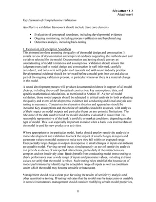 Page 11
Key Elements of Comprehensive Validation
An effective validation framework should include three core elements:
• Evaluation of conceptual soundness, including developmental evidence
• Ongoing monitoring, including process verification and benchmarking
• Outcomes analysis, including back-testing
1. Evaluation of Conceptual Soundness
This element involves assessing the quality of the model design and construction. It
entails review of documentation and empirical evidence supporting the methods used and
variables selected for the model. Documentation and testing should convey an
understanding of model limitations and assumptions. Validation should ensure that
judgment exercised in model design and construction is well informed, carefully
considered, and consistent with published research and with sound industry practice.
Developmental evidence should be reviewed before a model goes into use and also as
part of the ongoing validation process, in particular whenever there is a material change
in the model.
A sound development process will produce documented evidence in support of all model
choices, including the overall theoretical construction, key assumptions, data, and
specific mathematical calculations, as mentioned in Section IV. As part of model
validation, those model aspects should be subjected to critical analysis by both evaluating
the quality and extent of developmental evidence and conducting additional analysis and
testing as necessary. Comparison to alternative theories and approaches should be
included. Key assumptions and the choice of variables should be assessed, with analysis
of their impact on model outputs and particular focus on any potential limitations. The
relevance of the data used to build the model should be evaluated to ensure that it is
reasonably representative of the bank's portfolio or market conditions, depending on the
type of model. This is an especially important exercise when a bank uses external data or
the model is used for new products or activities.
Where appropriate to the particular model, banks should employ sensitivity analysis in
model development and validation to check the impact of small changes in inputs and
parameter values on model outputs to make sure they fall within an expected range.
Unexpectedly large changes in outputs in response to small changes in inputs can indicate
an unstable model. Varying several inputs simultaneously as part of sensitivity analysis
can provide evidence of unexpected interactions, particularly if the interactions are
complex and not intuitively clear. Banks benefit from conducting model stress testing to
check performance over a wide range of inputs and parameter values, including extreme
values, to verify that the model is robust. Such testing helps establish the boundaries of
model performance by identifying the acceptable range of inputs as well as conditions
under which the model may become unstable or inaccurate.
Management should have a clear plan for using the results of sensitivity analysis and
other quantitative testing. If testing indicates that the model may be inaccurate or unstable
in some circumstances, management should consider modifying certain model properties,[PageBreak]
 