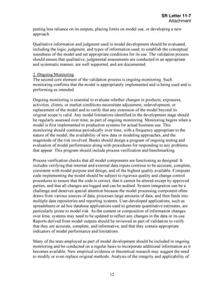 Page 12
putting less reliance on its outputs, placing limits on model use, or developing a new
approach.
Qualitative information and judgment used in model development should be evaluated,
including the logic, judgment, and types of information used, to establish the conceptual
soundness of the model and set appropriate conditions for its use. The validation process
should ensure that qualitative, judgmental assessments are conducted in an appropriate
and systematic manner, are well supported, and are documented.
2. Ongoing Monitoring
The second core element of the validation process is ongoing monitoring. Such
monitoring confirms that the model is appropriately implemented and is being used and is
performing as intended.
Ongoing monitoring is essential to evaluate whether changes in products, exposures,
activities, clients, or market conditions necessitate adjustment, redevelopment, or
replacement of the model and to verify that any extension of the model beyond its
original scope is valid. Any model limitations identified in the development stage should
be regularly assessed over time, as part of ongoing monitoring. Monitoring begins when a
model is first implemented in production systems for actual business use. This
monitoring should continue periodically over time, with a frequency appropriate to the
nature of the model, the availability of new data or modeling approaches, and the
magnitude of the risk involved. Banks should design a program of ongoing testing and
evaluation of model performance along with procedures for responding to any problems
that appear. This program should include process verification and benchmarking.
Process verification checks that all model components are functioning as designed. It
includes verifying that internal and external data inputs continue to be accurate, complete,
consistent with model purpose and design, and of the highest quality available. Computer
code implementing the model should be subject to rigorous quality and change control
procedures to ensure that the code is correct, that it cannot be altered except by approved
parties, and that all changes are logged and can be audited. System integration can be a
challenge and deserves special attention because the model processing component often
draws from various sources of data, processes large amounts of data, and then feeds into
multiple data repositories and reporting systems. User-developed applications, such as
spreadsheets or ad hoc database applications used to generate quantitative estimates, are
particularly prone to model risk. As the content or composition of information changes
over time, systems may need to be updated to reflect any changes in the data or its use.
Reports derived from model outputs should be reviewed as part of validation to verify
that they are accurate, complete, and informative, and that they contain appropriate
indicators of model performance and limitations.
Many of the tests employed as part of model development should be included in ongoing
monitoring and be conducted on a regular basis to incorporate additional information as it
becomes available. New empirical evidence or theoretical research may suggest the need
to modify or even replace original methods. Analysis of the integrity and applicability of[PageBreak]
 