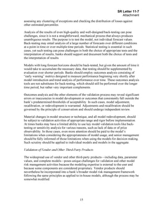 Page 15
assessing any clustering of exceptions and checking the distribution of losses against
other estimated percentiles.
Analysis of the results of even high-quality and well-designed back-testing can pose
challenges, since it is not a straightforward, mechanical process that always produces
unambiguous results. The purpose is to test the model, not individual forecast values.
Back-testing may entail analysis of a large number of forecasts over different conditions
at a point in time or over multiple time periods. Statistical testing is essential in such
cases, yet such testing can pose challenges in both the choice of appropriate tests and the
interpretation of results; banks should support and document both the choice of tests and
the interpretation of results.
Models with long forecast horizons should be back-tested, but given the amount of time it
would take to accumulate the necessary data, that testing should be supplemented by
evaluation over shorter periods. Banks should employ outcomes analysis consisting of
"early warning" metrics designed to measure performance beginning very shortly after
model introduction and trend analysis of performance over time. These outcomes analysis
tools are not substitutes for back-testing, which should still be performed over the longer
time period, but rather very important complements.
Outcomes analysis and the other elements of the validation process may reveal significant
errors or inaccuracies in model development or outcomes that consistently fall outside the
bank's predetermined thresholds of acceptability. In such cases, model adjustment,
recalibration, or redevelopment is warranted. Adjustments and recalibration should be
governed by the principle of conservatism and should undergo independent review.
Material changes in model structure or technique, and all model redevelopment, should
be subject to validation activities of appropriate range and rigor before implementation.
At times banks may have a limited ability to use key model validation tools like back-
testing or sensitivity analysis for various reasons, such as lack of data or of price
observability. In those cases, even more attention should be paid to the model's
limitations when considering the appropriateness of model usage, and senior management
should be fully informed of those limitations when using the models for decision making.
Such scrutiny should be applied to individual models and models in the aggregate.
Validation of Vendor and Other Third-Party Products
The widespread use of vendor and other third-party products—including data, parameter
values, and complete models—poses unique challenges for validation and other model
risk management activities because the modeling expertise is external to the user and
because some components are considered proprietary. Vendor products should
nevertheless be incorporated into a bank's broader model risk management framework
following the same principles as applied to in-house models, although the process may be
somewhat modified.[PageBreak]
 