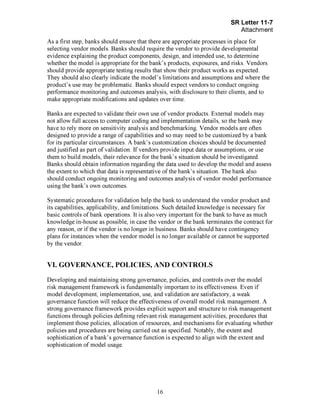Page 16
As a first step, banks should ensure that there are appropriate processes in place for
selecting vendor models. Banks should require the vendor to provide developmental
evidence explaining the product components, design, and intended use, to determine
whether the model is appropriate for the bank's products, exposures, and risks. Vendors
should provide appropriate testing results that show their product works as expected.
They should also clearly indicate the model's limitations and assumptions and where the
product's use may be problematic. Banks should expect vendors to conduct ongoing
performance monitoring and outcomes analysis, with disclosure to their clients, and to
make appropriate modifications and updates over time.
Banks are expected to validate their own use of vendor products. External models may
not allow full access to computer coding and implementation details, so the bank may
have to rely more on sensitivity analysis and benchmarking. Vendor models are often
designed to provide a range of capabilities and so may need to be customized by a bank
for its particular circumstances. A bank's customization choices should be documented
and justified as part of validation. If vendors provide input data or assumptions, or use
them to build models, their relevance for the bank's situation should be investigated.
Banks should obtain information regarding the data used to develop the model and assess
the extent to which that data is representative of the bank's situation. The bank also
should conduct ongoing monitoring and outcomes analysis of vendor model performance
using the bank's own outcomes.
Systematic procedures for validation help the bank to understand the vendor product and
its capabilities, applicability, and limitations. Such detailed knowledge is necessary for
basic controls of bank operations. It is also very important for the bank to have as much
knowledge in-house as possible, in case the vendor or the bank terminates the contract for
any reason, or if the vendor is no longer in business. Banks should have contingency
plans for instances when the vendor model is no longer available or cannot be supported
by the vendor.
VI. GOVERNANCE, POLICIES, AND CONTROLS
Developing and maintaining strong governance, policies, and controls over the model
risk management framework is fundamentally important to its effectiveness. Even if
model development, implementation, use, and validation are satisfactory, a weak
governance function will reduce the effectiveness of overall model risk management. A
strong governance framework provides explicit support and structure to risk management
functions through policies defining relevant risk management activities, procedures that
implement those policies, allocation of resources, and mechanisms for evaluating whether
policies and procedures are being carried out as specified. Notably, the extent and
sophistication of a bank's governance function is expected to align with the extent and
sophistication of model usage.[PageBreak]
 