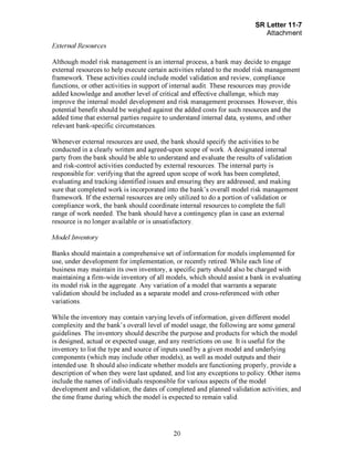 Page 20
External Resources
Although model risk management is an internal process, a bank may decide to engage
external resources to help execute certain activities related to the model risk management
framework. These activities could include model validation and review, compliance
functions, or other activities in support of internal audit. These resources may provide
added knowledge and another level of critical and effective challenge, which may
improve the internal model development and risk management processes. However, this
potential benefit should be weighed against the added costs for such resources and the
added time that external parties require to understand internal data, systems, and other
relevant bank-specific circumstances.
Whenever external resources are used, the bank should specify the activities to be
conducted in a clearly written and agreed-upon scope of work. A designated internal
party from the bank should be able to understand and evaluate the results of validation
and risk-control activities conducted by external resources. The internal party is
responsible for: verifying that the agreed upon scope of work has been completed;
evaluating and tracking identified issues and ensuring they are addressed; and making
sure that completed work is incorporated into the bank's overall model risk management
framework. If the external resources are only utilized to do a portion of validation or
compliance work, the bank should coordinate internal resources to complete the full
range of work needed. The bank should have a contingency plan in case an external
resource is no longer available or is unsatisfactory.
Model Inventory
Banks should maintain a comprehensive set of information for models implemented for
use, under development for implementation, or recently retired. While each line of
business may maintain its own inventory, a specific party should also be charged with
maintaining a firm-wide inventory of all models, which should assist a bank in evaluating
its model risk in the aggregate. Any variation of a model that warrants a separate
validation should be included as a separate model and cross-referenced with other
variations.
While the inventory may contain varying levels of information, given different model
complexity and the bank's overall level of model usage, the following are some general
guidelines. The inventory should describe the purpose and products for which the model
is designed, actual or expected usage, and any restrictions on use. It is useful for the
inventory to list the type and source of inputs used by a given model and underlying
components (which may include other models), as well as model outputs and their
intended use. It should also indicate whether models are functioning properly, provide a
description of when they were last updated, and list any exceptions to policy. Other items
include the names of individuals responsible for various aspects of the model
development and validation; the dates of completed and planned validation activities; and
the time frame during which the model is expected to remain valid.[PageBreak]
 