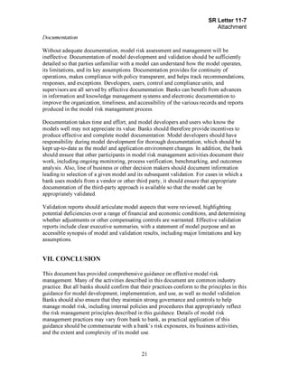 Page 21
Documentation
Without adequate documentation, model risk assessment and management will be
ineffective. Documentation of model development and validation should be sufficiently
detailed so that parties unfamiliar with a model can understand how the model operates,
its limitations, and its key assumptions. Documentation provides for continuity of
operations, makes compliance with policy transparent, and helps track recommendations,
responses, and exceptions. Developers, users, control and compliance units, and
supervisors are all served by effective documentation. Banks can benefit from advances
in information and knowledge management systems and electronic documentation to
improve the organization, timeliness, and accessibility of the various records and reports
produced in the model risk management process.
Documentation takes time and effort, and model developers and users who know the
models well may not appreciate its value. Banks should therefore provide incentives to
produce effective and complete model documentation. Model developers should have
responsibility during model development for thorough documentation, which should be
kept up-to-date as the model and application environment changes. In addition, the bank
should ensure that other participants in model risk management activities document their
work, including ongoing monitoring, process verification, benchmarking, and outcomes
analysis. Also, line of business or other decision makers should document information
leading to selection of a given model and its subsequent validation. For cases in which a
bank uses models from a vendor or other third party, it should ensure that appropriate
documentation of the third-party approach is available so that the model can be
appropriately validated.
Validation reports should articulate model aspects that were reviewed, highlighting
potential deficiencies over a range of financial and economic conditions, and determining
whether adjustments or other compensating controls are warranted. Effective validation
reports include clear executive summaries, with a statement of model purpose and an
accessible synopsis of model and validation results, including major limitations and key
assumptions.
VII. CONCLUSION
This document has provided comprehensive guidance on effective model risk
management. Many of the activities described in this document are common industry
practice. But all banks should confirm that their practices conform to the principles in this
guidance for model development, implementation, and use, as well as model validation.
Banks should also ensure that they maintain strong governance and controls to help
manage model risk, including internal policies and procedures that appropriately reflect
the risk management principles described in this guidance. Details of model risk
management practices may vary from bank to bank, as practical application of this
guidance should be commensurate with a bank's risk exposures, its business activities,
and the extent and complexity of its model use.
 