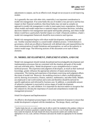 Page 5
adjustments to outputs, can be an effective tool, though not an excuse to avoid improving
models.
As is generally the case with other risks, materiality is an important consideration in
model risk management. If at some banks the use of models is less pervasive and has less
impact on their financial condition, then those banks may not need as complex an
approach to model risk management in order to meet supervisory expectations. However,
where models and model output have a material impact on business decisions, including
decisions related to risk management and capital and liquidity planning, and where model
failure would have a particularly harmful impact on a bank's financial condition, a bank's
model risk management framework should be more extensive and rigorous.
Model risk management begins with robust model development, implementation, and
use. Another essential element is a sound model validation process. A third element is
governance, which sets an effective framework with defined roles and responsibilities for
clear communication of model limitations and assumptions, as well as the authority to
restrict model usage. The following sections of this document cover each of these
elements.
IV. MODEL DEVELOPMENT, IMPLEMENTATION, AND USE
Model risk management should include disciplined and knowledgeable development and
implementation processes that are consistent with the situation and goals of the model
user and with bank policy. Model development is not a straightforward or routine
technical process. The experience and judgment of developers, as much as their technical
knowledge, greatly influence the appropriate selection of inputs and processing
components. The training and experience of developers exercising such judgment affects
the extent of model risk. Moreover, the modeling exercise is often a multidisciplinary
activity drawing on economics, finance, statistics, mathematics, and other fields. Models
are employed in real-world markets and events and therefore should be tailored for
specific applications and informed by business uses. In addition, a considerable amount
of subjective judgment is exercised at various stages of model development,
implementation, use, and validation. It is important for decision makers to recognize that
this subjectivity elevates the importance of sound and comprehensive model risk
management processes.[Footnote4
- Smaller banks that rely on vendor models may be able to satisfy the standards in this guidance without an
in-house staff of technical, quantitative model developers. However, even if a bank relies on vendors for
basic model development, the bank should still choose the particular models and variables that are
appropriate to its size, scale, and lines of business and ensure the models are appropriate for the intended
use.EndofFootnote4.]
Model Development and Implementation
An effective development process begins with a clear statement of purpose to ensure that
model development is aligned with the intended use. The design, theory, and logic[PageBreak]
 