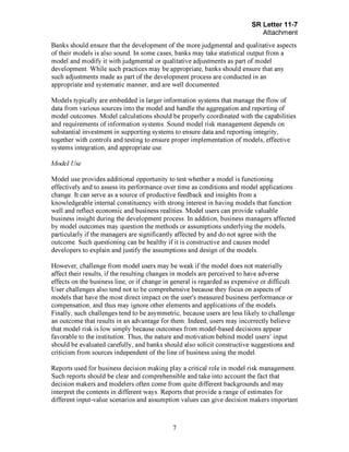 Page 7
Banks should ensure that the development of the more judgmental and qualitative aspects
of their models is also sound. In some cases, banks may take statistical output from a
model and modify it with judgmental or qualitative adjustments as part of model
development. While such practices may be appropriate, banks should ensure that any
such adjustments made as part of the development process are conducted in an
appropriate and systematic manner, and are well documented.
Models typically are embedded in larger information systems that manage the flow of
data from various sources into the model and handle the aggregation and reporting of
model outcomes. Model calculations should be properly coordinated with the capabilities
and requirements of information systems. Sound model risk management depends on
substantial investment in supporting systems to ensure data and reporting integrity,
together with controls and testing to ensure proper implementation of models, effective
systems integration, and appropriate use.
Model Use
Model use provides additional opportunity to test whether a model is functioning
effectively and to assess its performance over time as conditions and model applications
change. It can serve as a source of productive feedback and insights from a
knowledgeable internal constituency with strong interest in having models that function
well and reflect economic and business realities. Model users can provide valuable
business insight during the development process. In addition, business managers affected
by model outcomes may question the methods or assumptions underlying the models,
particularly if the managers are significantly affected by and do not agree with the
outcome. Such questioning can be healthy if it is constructive and causes model
developers to explain and justify the assumptions and design of the models.
However, challenge from model users may be weak if the model does not materially
affect their results, if the resulting changes in models are perceived to have adverse
effects on the business line, or if change in general is regarded as expensive or difficult.
User challenges also tend not to be comprehensive because they focus on aspects of
models that have the most direct impact on the user's measured business performance or
compensation, and thus may ignore other elements and applications of the models.
Finally, such challenges tend to be asymmetric, because users are less likely to challenge
an outcome that results in an advantage for them. Indeed, users may incorrectly believe
that model risk is low simply because outcomes from model-based decisions appear
favorable to the institution. Thus, the nature and motivation behind model users' input
should be evaluated carefully, and banks should also solicit constructive suggestions and
criticism from sources independent of the line of business using the model.
Reports used for business decision making play a critical role in model risk management.
Such reports should be clear and comprehensible and take into account the fact that
decision makers and modelers often come from quite different backgrounds and may
interpret the contents in different ways. Reports that provide a range of estimates for
different input-value scenarios and assumption values can give decision makers important[PageBreak]
 