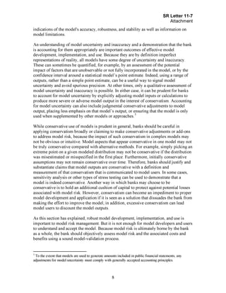 Page 8
indications of the model's accuracy, robustness, and stability as well as information on
model limitations.
An understanding of model uncertainty and inaccuracy and a demonstration that the bank
is accounting for them appropriately are important outcomes of effective model
development, implementation, and use. Because they are by definition imperfect
representations of reality, all models have some degree of uncertainty and inaccuracy.
These can sometimes be quantified, for example, by an assessment of the potential
impact of factors that are unobservable or not fully incorporated in the model, or by the
confidence interval around a statistical model's point estimate. Indeed, using a range of
outputs, rather than a simple point estimate, can be a useful way to signal model
uncertainty and avoid spurious precision. At other times, only a qualitative assessment of
model uncertainty and inaccuracy is possible. In either case, it can be prudent for banks
to account for model uncertainty by explicitly adjusting model inputs or calculations to
produce more severe or adverse model output in the interest of conservatism. Accounting
for model uncertainty can also include judgmental conservative adjustments to model
output, placing less emphasis on that model's output, or ensuring that the model is only
used when supplemented by other models or approaches.[Footnote5
- To the extent that models are used to generate amounts included in public financial statements, any
adjustments for model uncertainty must comply with generally accepted accounting principles.EndofFootnote5.]
While conservative use of models is prudent in general, banks should be careful in
applying conservatism broadly or claiming to make conservative adjustments or add-ons
to address model risk, because the impact of such conservatism in complex models may
not be obvious or intuitive. Model aspects that appear conservative in one model may not
be truly conservative compared with alternative methods. For example, simply picking an
extreme point on a given modeled distribution may not be conservative if the distribution
was misestimated or misspecified in the first place. Furthermore, initially conservative
assumptions may not remain conservative over time. Therefore, banks should justify and
substantiate claims that model outputs are conservative with a definition and
measurement of that conservatism that is communicated to model users. In some cases,
sensitivity analysis or other types of stress testing can be used to demonstrate that a
model is indeed conservative. Another way in which banks may choose to be
conservative is to hold an additional cushion of capital to protect against potential losses
associated with model risk. However, conservatism can become an impediment to proper
model development and application if it is seen as a solution that dissuades the bank from
making the effort to improve the model; in addition, excessive conservatism can lead
model users to discount the model outputs.
As this section has explained, robust model development, implementation, and use is
important to model risk management. But it is not enough for model developers and users
to understand and accept the model. Because model risk is ultimately borne by the bank
as a whole, the bank should objectively assess model risk and the associated costs and
benefits using a sound model-validation process.[PageBreak]
 