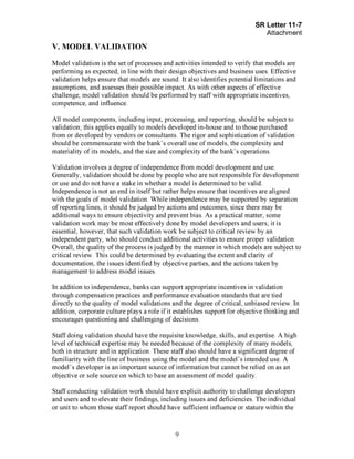 Page 9
V. MODEL VALIDATION
Model validation is the set of processes and activities intended to verify that models are
performing as expected, in line with their design objectives and business uses. Effective
validation helps ensure that models are sound. It also identifies potential limitations and
assumptions, and assesses their possible impact. As with other aspects of effective
challenge, model validation should be performed by staff with appropriate incentives,
competence, and influence.
All model components, including input, processing, and reporting, should be subject to
validation; this applies equally to models developed in-house and to those purchased
from or developed by vendors or consultants. The rigor and sophistication of validation
should be commensurate with the bank's overall use of models, the complexity and
materiality of its models, and the size and complexity of the bank's operations.
Validation involves a degree of independence from model development and use.
Generally, validation should be done by people who are not responsible for development
or use and do not have a stake in whether a model is determined to be valid.
Independence is not an end in itself but rather helps ensure that incentives are aligned
with the goals of model validation. While independence may be supported by separation
of reporting lines, it should be judged by actions and outcomes, since there may be
additional ways to ensure objectivity and prevent bias. As a practical matter, some
validation work may be most effectively done by model developers and users; it is
essential, however, that such validation work be subject to critical review by an
independent party, who should conduct additional activities to ensure proper validation.
Overall, the quality of the process is judged by the manner in which models are subject to
critical review. This could be determined by evaluating the extent and clarity of
documentation, the issues identified by objective parties, and the actions taken by
management to address model issues.
In addition to independence, banks can support appropriate incentives in validation
through compensation practices and performance evaluation standards that are tied
directly to the quality of model validations and the degree of critical, unbiased review. In
addition, corporate culture plays a role if it establishes support for objective thinking and
encourages questioning and challenging of decisions.
Staff doing validation should have the requisite knowledge, skills, and expertise. A high
level of technical expertise may be needed because of the complexity of many models,
both in structure and in application. These staff also should have a significant degree of
familiarity with the line of business using the model and the model's intended use. A
model's developer is an important source of information but cannot be relied on as an
objective or sole source on which to base an assessment of model quality.
Staff conducting validation work should have explicit authority to challenge developers
and users and to elevate their findings, including issues and deficiencies. The individual
or unit to whom those staff report should have sufficient influence or stature within the[PageBreak]
 