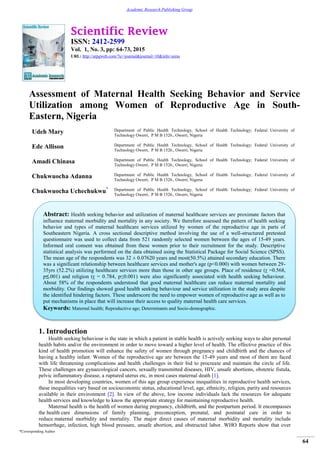 Scientific Review
ISSN: 2412-2599
Vol. 1, No. 3, pp: 64-73, 2015
URL: http://arpgweb.com/?ic=journal&journal=10&info=aims
*Corresponding Author
64
Academic Research Publishing Group
Assessment of Maternal Health Seeking Behavior and Service
Utilization among Women of Reproductive Age in South-
Eastern, Nigeria
Udeh Mary Department of Public Health Technology, School of Health Technology; Federal University of
Technology Owerri, P M B 1526., Owerri, Nigeria
Ede Allison Department of Public Health Technology, School of Health Technology; Federal University of
Technology Owerri, P M B 1526., Owerri, Nigeria
Amadi Chinasa Department of Public Health Technology, School of Health Technology; Federal University of
Technology Owerri, P M B 1526., Owerri, Nigeria
Chukwuocha Adanna Department of Public Health Technology, School of Health Technology; Federal University of
Technology Owerri, P M B 1526., Owerri, Nigeria
Chukwuocha Uchechukwu* Department of Public Health Technology, School of Health Technology; Federal University of
Technology Owerri, P M B 1526., Owerri, Nigeria
1. Introduction
Health seeking behaviour is the state in which a patient in stable health is actively seeking ways to alter personal
health habits and/or the environment in order to move toward a higher level of health. The effective practice of this
kind of health promotion will enhance the safety of women through pregnancy and childbirth and the chances of
having a healthy infant. Women of the reproductive age are between the 15-49 years and most of them are faced
with life threatening complications and health challenges in their bid to procreate and maintain the circle of life.
These challenges are gynaecological cancers, sexually transmitted diseases, HIV, unsafe abortions, obstetric fistula,
pelvic inflammatory disease, a ruptured uterus etc, in most cases maternal death [1].
In most developing countries, women of this age group experience inequalities in reproductive health services,
these inequalities vary based on socioeconomic status, educational level, age, ethnicity, religion, parity and resources
available in their environment [2]. In view of the above, low income individuals lack the resources for adequate
health services and knowledge to know the appropriate strategy for maintaining reproductive health.
Maternal health is the health of women during pregnancy, childbirth, and the postpartum period. It encompasses
the health care dimensions of family planning, preconception, prenatal, and postnatal care in order to
reduce maternal morbidity and mortality. The major direct causes of maternal morbidity and mortality include
hemorrhage, infection, high blood pressure, unsafe abortion, and obstructed labor. WHO Reports show that over
Abstract: Health seeking behavior and utilization of maternal healthcare services are proximate factors that
influence maternal morbidity and mortality in any society. We therefore assessed the pattern of health seeking
behavior and types of maternal healthcare services utilized by women of the reproductive age in parts of
Southeastern Nigeria. A cross sectional descriptive method involving the use of a well-structured pretested
questionnaire was used to collect data from 521 randomly selected women between the ages of 15-49 years.
Informed oral consent was obtained from these women prior to their recruitment for the study. Descriptive
statistical analysis was performed on the data obtained using the Statistical Package for Social Science (SPSS).
The mean age of the respondents was 32 ± 0.07620 years and most(50.5%) attained secondary education. There
was a significant relationship between healthcare services and mother's age (p<0.000) with women between 29-
35yrs (52.2%) utilizing healthcare services more than those in other age groups. Place of residence (r =0.568,
p≤.001) and religion (r = 0.784, p≤0.001) were also significantly associated with health seeking behaviour.
About 58% of the respondents understood that good maternal healthcare can reduce maternal mortality and
morbidity. Our findings showed good health seeking behaviour and service utilization in the study area despite
the identified hindering factors. These underscore the need to empower women of reproductive age as well as to
put mechanisms in place that will increase their access to quality maternal health care services.
Keywords: Maternal health; Reproductive age; Determinants and Socio-demographic.
 