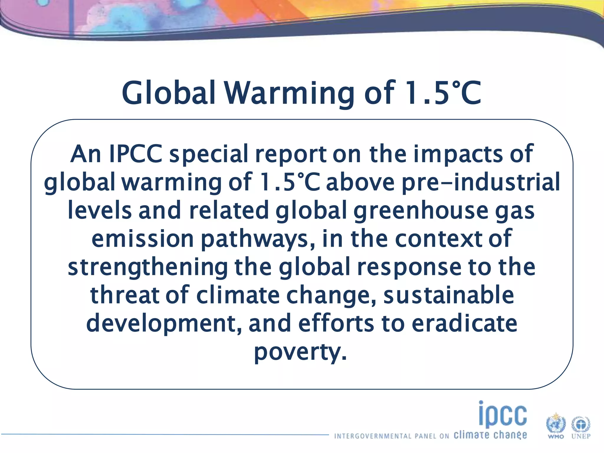 Global Warming of 1.5°C
An IPCC special report on the impacts of
global warming of 1.5°C above pre-industrial
levels and related global greenhouse gas
emission pathways, in the context of
strengthening the global response to the
threat of climate change, sustainable
development, and efforts to eradicate
poverty.
 