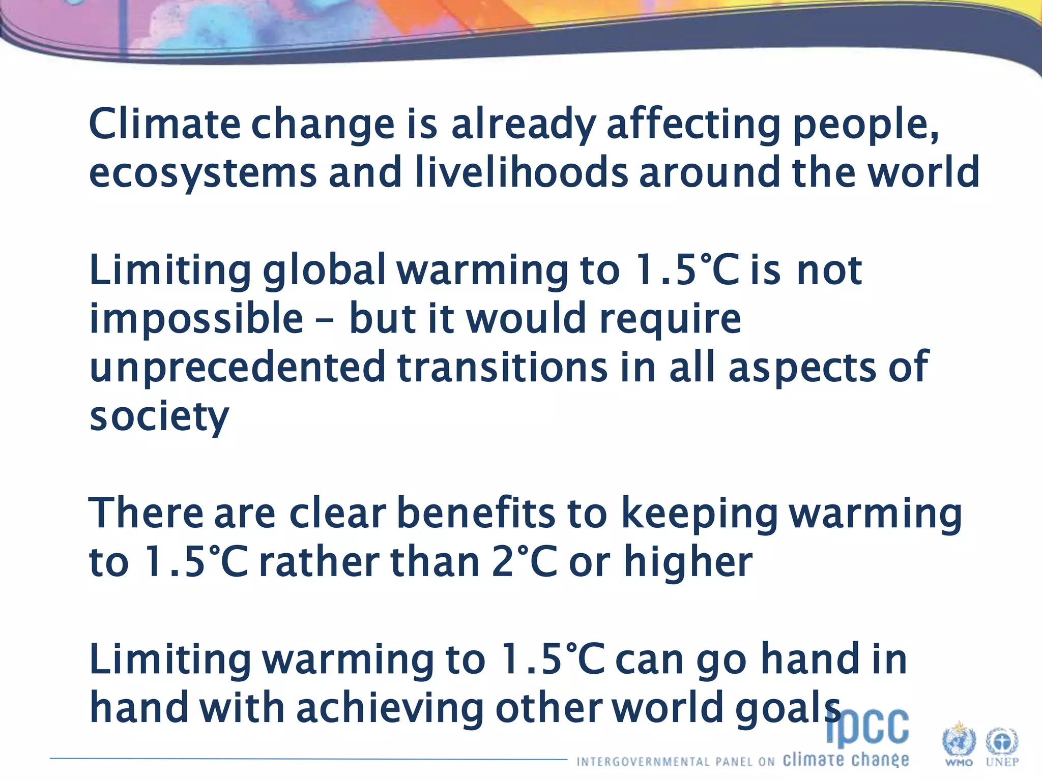Climate change is already affecting people,
ecosystems and livelihoods around the world
Limiting global warming to 1.5°C is not
impossible – but it would require
unprecedented transitions in all aspects of
society
There are clear benefits to keeping warming
to 1.5°C rather than 2°C or higher
Limiting warming to 1.5°C can go hand in
hand with achieving other world goals
 