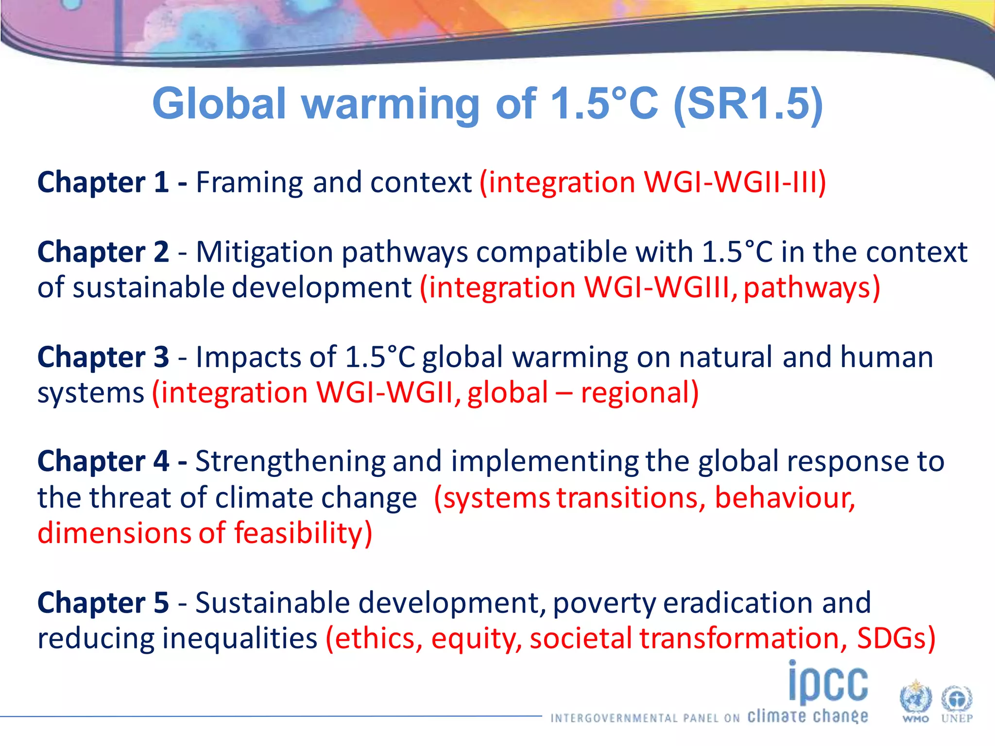 Chapter 1 - Framing and context (integration WGI-WGII-III)
Chapter 2 - Mitigation pathways compatible with 1.5°C in the context
of sustainable development (integration WGI-WGIII,pathways)
Chapter 3 - Impacts of 1.5°C global warming on natural and human
systems (integration WGI-WGII,global – regional)
Chapter 4 - Strengthening and implementing the global response to
the threat of climate change (systemstransitions, behaviour,
dimensions of feasibility)
Chapter 5 - Sustainable development,poverty eradication and
reducing inequalities (ethics, equity, societal transformation, SDGs)
Global warming of 1.5°C (SR1.5)
 