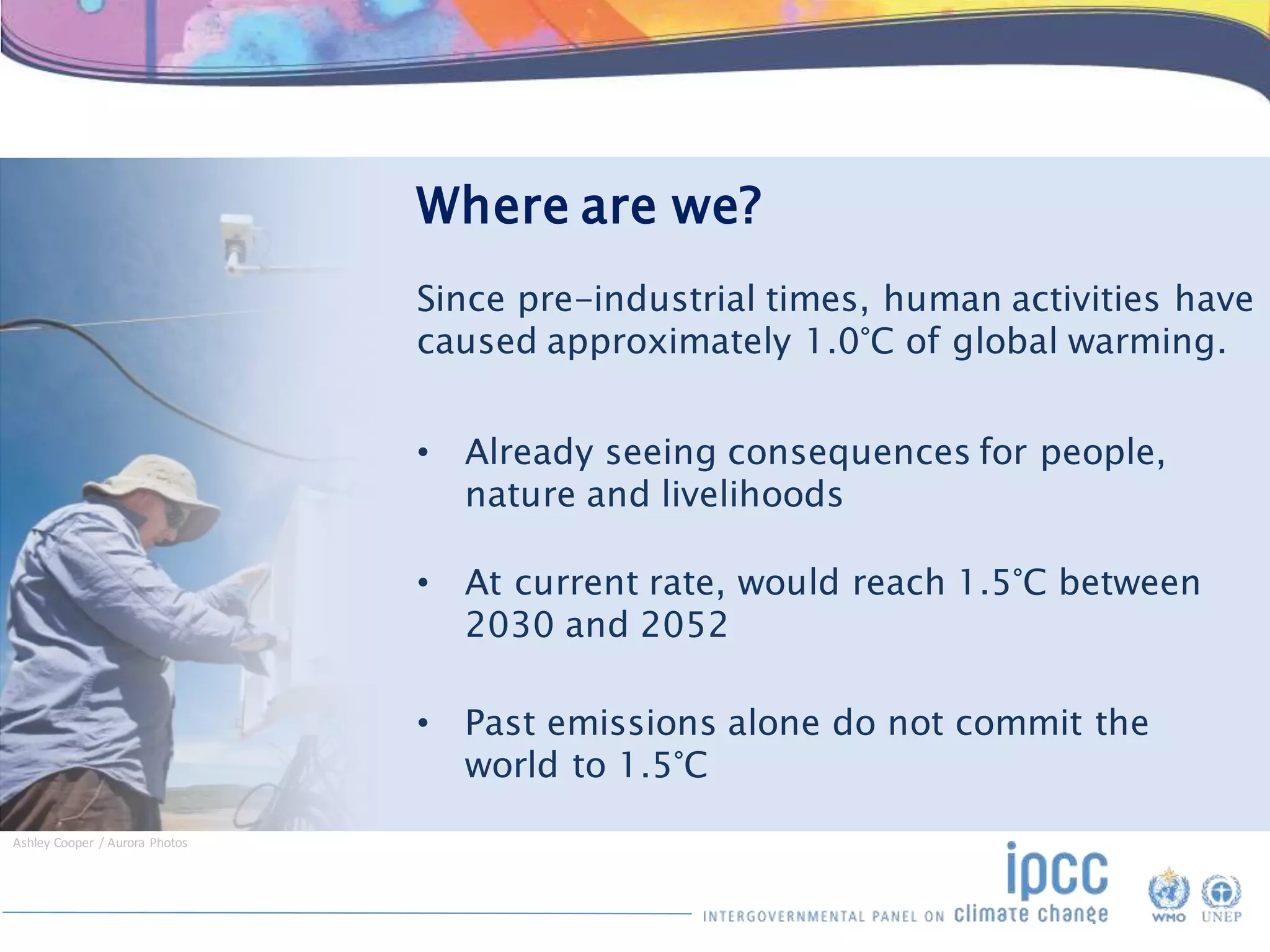 Where are we?
Since pre-industrial times, human activities have
caused approximately 1.0°C of global warming.
• Already seeing consequences for people,
nature and livelihoods
• At current rate, would reach 1.5°C between
2030 and 2052
• Past emissions alone do not commit the
world to 1.5°C
Ashley Cooper / Aurora Photos
 
