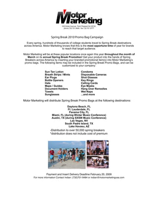 Spring Break 2010 Promo Bag Campaign
  Every spring, hundreds of thousands of college students travel to Spring Break destinations
across America. Motor Marketing knows that this is the                        of year for brands
                                to reach that target audience.

Motor Marketing will be at these popular locations once again this year
          on its                                    ! Get your product into the hands of Spring
 Breakers across America by inserting your branded promotional item(s) into Motor Marketing’s
 promo bags. The following items may be included in the Spring Break Promo Bags, and can be
                                  customized to your company:




Motor Marketing will distribute Spring Break Promo Bags at the following destinations:




                       -Distribution to over 50,000 spring breakers
                       *distribution does not include cost of premium
 